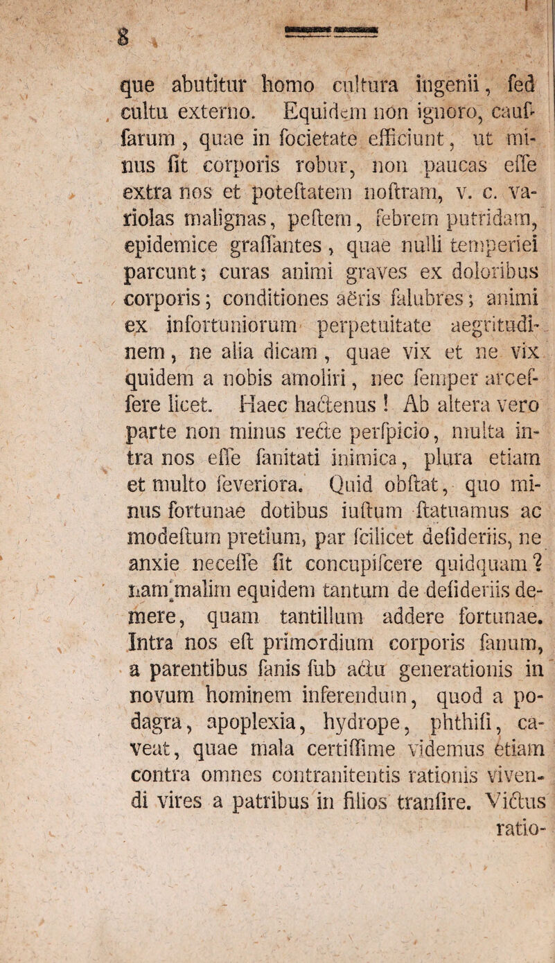 que abutitur homo cultura ingenii, fed cultu externo. Equidem non ignoro, caufi farum , quae in focietate efficiunt, ut mi¬ nus fit corporis robur, non paucas effe ■M. J X extra nos et poteftatem noftram, v. c. va- riolas malignas, peftem, febrem putridam, epidemice graflantes , quae nulli temperiei parcunt; curas animi graves ex doloribus corporis; conditiones agris falubres; animi ex infortuniorum perpetuitate aegritudi¬ nem , ne alia dicam , quae vix et ne vix quidem a nobis amoliri, nec femper arcef- fere licet. Haec hadenus ! Ab altera vero parte non minus rede perfpicio, multa in¬ tra nos effe fanitati inimica, plura etiam et multo feveriora. Quid obftat, quo mi¬ nus fortunae dotibus iuftum ftatuamus ac mode itum pretium, par fcilicet delideriis, ne anxie neeeffe fit concupifcere quidquam ? narffmalim equidem tantum de delideriis de¬ mere, quam tantillum addere fortunae. Intra nos eft primordium corporis fanum, a parentibus fanis fub adu generationis in novum hominem inferendum, quod a po¬ dagra, apoplexia, hydrope, phthifi, ca¬ veat, quae mala certiffime videmus etiam contra omnes contranitentis rationis viven¬ di vires a patribus in filios tranfire. Vidus ratio-