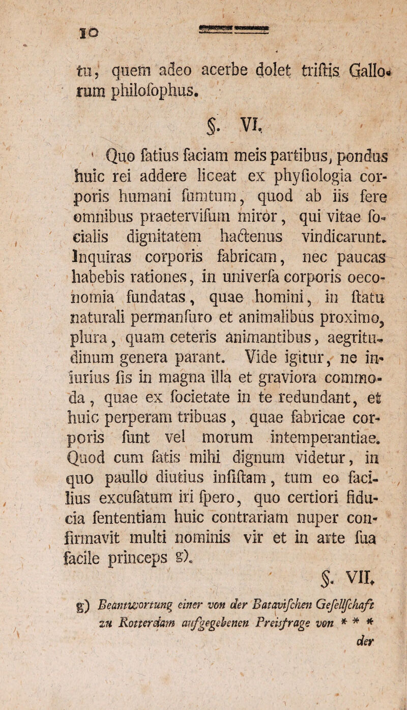 tu, quem adeo acerbe dolet triftjs. Gallo* rum philofophus. §. VI, 1 Quo fatius faciam meis partibus, pondus huic rei addere liceat ex phyfiologia cor¬ poris humani fumtum, quod ab iis fere omnibus praetervifum miror, qui vitae fa¬ cialis dignitatem haftenus vindicarunt. Inquiras corporis fabricam, nec paucas- habebis rationes, in univerfa corporis oeco¬ nomia fundatas, quae homini, in ftatu naturali permanfuro et animalibus proximo5 plura, quam ceteris animantibus, aegritiu dinurn genera parant. Vide igitur, ne in* iurius fis in magna illa et graviora commo¬ da , quae ex focietate in te redundant, et huic perperam tribuas , quae fabricae cor¬ poris funt vel morum intemperantiae. Quod cum fatis mihi dignum videtur, in quo pauilo diutius infiftam, tum eo faci¬ lius excufatum iri fpero, quo certiori fidu¬ cia fententiam huic contrariam nuper con¬ firmavit multi nominis vir et in arte fua facile princeps s)« $. vir^ g) Beantwortung einer von der Batavifchen Gefellfckaft zu Konerdam aufgegebenen Freisfrage von * * * der