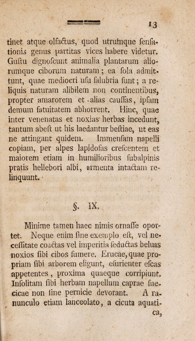 *3 » tinet atque olfaftus, quod utrubique fenfa- tionis genus partitas vices habere videtur. Guftu dignofcunt animalia plantarum alio¬ rumque ciborum naturam; ea fola admit¬ tunt, quae mediocri ufu falubria funt; a re¬ liquis naturam alibilem non continentibus, propter amarorem et * alias caudas, ipfam demum fatuitatem abhorrent. Hinc, quae inter venenatas et noxias herbas incedunt, tantum abeft ut his laedantur beftiae, ut eas ne attingant quidem. Imrnenfam napelli copiam, per alpes lapidofas erefcentem et maiorem etiam in humilioribus fuhalpinis pratis hellebori albi, armenta intactam re¬ linquunt. * §. IX. Minime tamen haec nimis ornaiTe opor¬ tet. Neque enim fine exemplo eft, vel ne* cefiitate coaftas vel imperitia fedu&aS beluas noxios fibi cibos fumere. Erucae, quae pro¬ priam fibi arborem eligunt, efurienter efcas appetentes, proxima quaeque corripiunt, Infolitam fibi herbam napellum caprae fue- cicae non fine pernicie devorant. A ra¬ nunculo etiam lanceolato, a cicuta aquati-