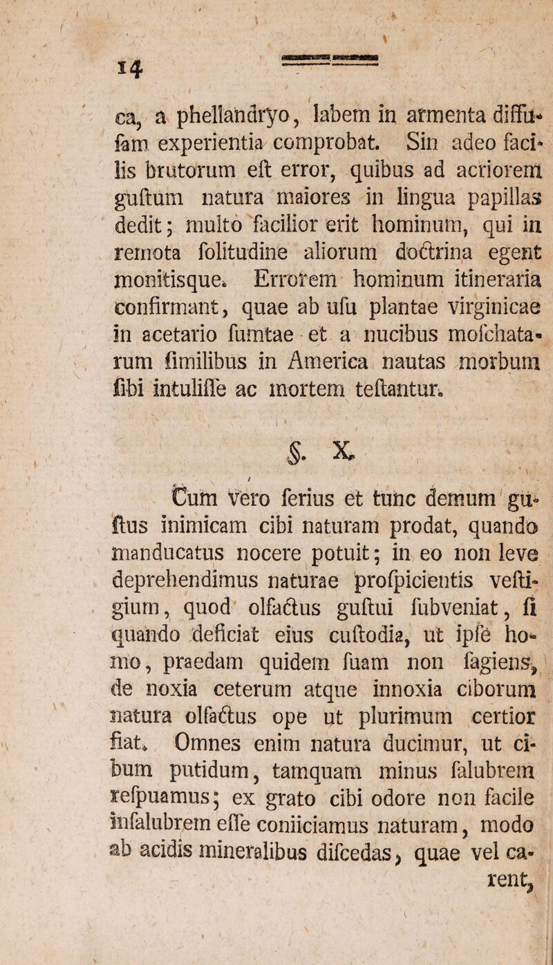 ea, a phellandryo, labem in armenta diffu* fam experientia comprobat. Sin adeo faci* lis brutorum eft error, quibus ad acriorem guftum natura maiores in lingua papillas dedit; multo facilior erit hominum, qui in remota folitudine aliorum doftrina egent monitisque. Errorem hominum itineraria confirmant, quae ab ufu plantae virginicae in acetario fumtae et a nucibus mofchata- rum fimilibus in America nautas morbum fibi intulifle ac mortem teftantur» • k ' * , ' > \ * -i ■§. x - ' ' ' •• (.■ . : ' * \ ; t Cum Vero ferius et tunc demum gu- Ilus inimicam cibi naturam prodat, quando manducatus nocere potuit; in eo non leve deprehendimus naturae profpicientis vefth gium, quod olfadius guftui fubveniat, fi quando deficiat eius cuftodia, ut ipfe ho¬ mo, praedam quidem fuam non fagiens* de noxia ceterum atque innoxia ciborum natura olfaftus ope ut plurimum certior fiat*. Omnes enim natura ducimur, ut ci¬ bum putidum, tamquam minus falubrem refpuamus; ex grato cibi odore non facile infalubrem efie conficiamus naturam, modo ab acidis mineralibus difcedas* quae vel ca¬ rent,