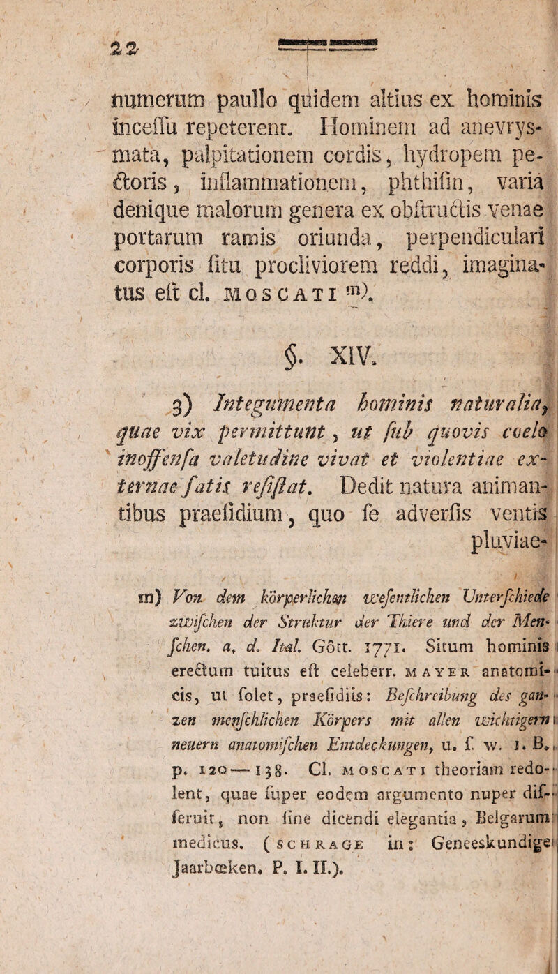 numerum paullo qiiidem altius ex hominis inceflu repeterenr. Hominem ad anevrys- mata, palpitationem cordis, hydropem pe- doris 3 inflammationem, phthifm, varia denique malorum genera ex oblimetis venae portaram ramis oriunda, perpendiculari corporis litu procliviorem reddi, imagina¬ tus eft cl. moscaxi m\ §. XIV. 3) Integumenta hominis natur alia f quae vix permittunt, ut fuh quovis coelo inoffenfa valetudine vivat et violentiae ex¬ ternae fatis refiftat. Dedit natura animan¬ tibus pradidium, quo fe adverfis ventis m) Voti dem kdrperlichm vcefentlichen Unterfehieote zwijchen der Struitur der Tkieve und der Men- Jchen. af d. Imi Gott. 1771. Situm hominis erectum tuitus eft ceieberr. mayer anatomi-'- cis, ut folet, praefidiis: Befckrcihung des gan~ zen menfchlichen Korjoers mit allen imchtigern 1; neiiern anatomifehen Entdeckangen, u. f. w. J. B*,„ p. 120—138. Cl. moscati theoriam redo¬ lent, quae fuper eodem argumento nuper dif- feruit, non line dicendi elegantia, Beigarumf medicus, (schrage in: Geneeskundigei