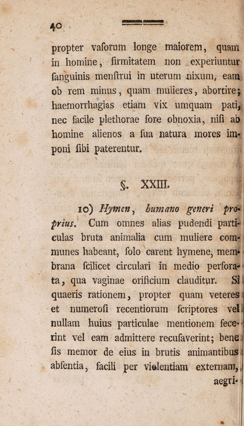 * , ',jV propter vaforum longe maiorem, quam in homine, firmitatem non experiuntur fanguinis menftrui in uterum nixum, eam ©b rem minus, quam mulieres, abortire-7 haemorrhagias etiam vix umquam pati* nec facile plethorae fore obnoxia, nifi ab homine alienos a fua natura mores im¬ poni fibi paterentur» §* XXIII* io) Hymen, humano generi pro¬ priusCum omnes alias pudendi parti¬ culas bruta animalia cum muliere com¬ munes habeant, folo carent hymene, mem* brana fcilicet circulari in medio perfora¬ ta , qua vaginae orificium clauditur. Si quaeris rationem , propter quam veteres et numerofi recentiorum fcriptores vel nullam huius particulae mentionem fece¬ rint vel eam admittere recufaverint; bene fis memor de eius in brutis animantibus abfentia, facili per violentiam externam,,, aegri-