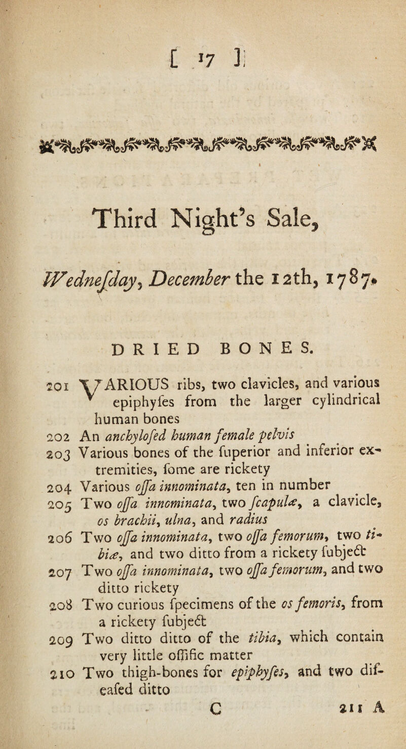 Third Night’s Sale. IVedneJday5 December the 12 th, 1787# DRIED BONES. 201 X7ARIOUS ribs, two clavicles, and various * epiphyles from the larger cylindrical human bones 202 An anchylofed human female pelvis 203 Various bones of the fuperior and inferior ex¬ tremities, feme are rickety 204 Various ojfa innominata, ten in number 205 Two ojfa innominata, two fcapul#> a clavicle3 os brachii, and radius 206 Two ojfa innominata, two ojfa femorum, two /*’- and two ditto from a rickety fubje£t 207 Two ojfa innominata, two ojfa femorum, and two ditto rickety 208 Two curious fpecimens of the ^ femoris, from a rickety fubje6b 209 Two ditto ditto of the /z’to, which contain very little oflific matter 210 Two thigh-bones for epiphyfesy and two dil- eafed ditto C an