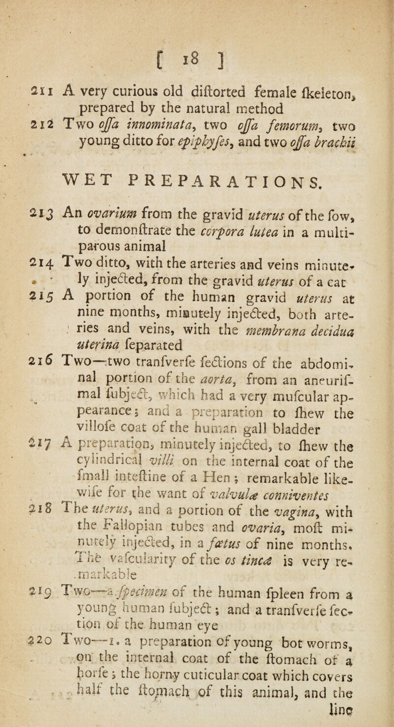 211 A very curious old diftorted female fkeieton* prepared by the natural method 212 T wo offa innominata, two cffa femorum, two young ditto for epiphyfes, and two offa brachii WET PREPARATIONS. 213 An ovarium from the gravid uterus of the fow, to aemonftrate the corpora luiea in a multi¬ parous animal 214 T. wo ditto, with the arteries and veins minute* * ' ty injected, from the gravid uterus of a cat 215 A portion of the human gravid uterus at nine months, minutely injected, both arte¬ ries and veins, with the metnbrana decidua uterina feparated 216 Two -two tranfverfe fedlions of the abdomi* nal portion of the aorta, from an aneurif- mal fubjed, which had a very mufcular ap¬ pearance , and a preparation to Ihew the villofe coat of the human gall bladder 217 A preparations minutely injeded, to fhew the cylindrical villi on the internal coat of the Im-ali inteftine of a Hen ; remarkable like- ^ wife for the want of valvula conniventes 218 1 he uterus, and a portion of the vagina, with the Fallopian tubes and ovaria, moft mi¬ nutely injected, in a foetus of nine months, i. ne valeukrity of the os tinc<& is very re- . markable 219 Two—-a.j'pectmen of the human fpleen from a young human fubjed ; and a tranfverfe fee* tion of the human eye 320 Two—i. a preparation of young bot worms, on the internal coat of the ftomach of a ^orfe j the horny cuticular coat which covers halt the ftoniach of this animal, and the line