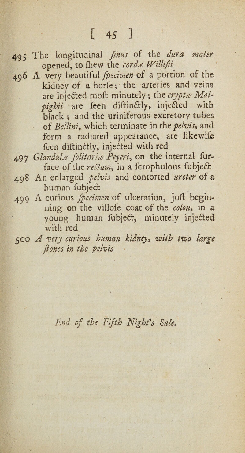 495 The longitudinal finus of the dura mater opened, to Ihew the cord# Willifii 496 A very beautiful fpecimen of a portion of the kidney of a horfe; the arteries and veins are injeded moft minutely *, the crypt# Mai- pighii are feen diftindly, injeded with black *, and the uriniferous excretory tubes of Bellini, which terminate in the pelvis, and form a radiated appearance, are likewife feen diftindly, injeded with red 497 Glandul# folitari# Peyerie on the internal fur- face of the rehlum, in a fcrophulous fubjed: 498 An enlarged pelvis and contorted ureter of a human fubjed 499 A curious fpecimen of ulceration, juft begin¬ ning on the villofe coat of the colon, in a young human fubjed, minutely injeded with red 500 A very curious human kidney, with two large ft ones in the pelvis % End cf the Fifth Night’s Sale.