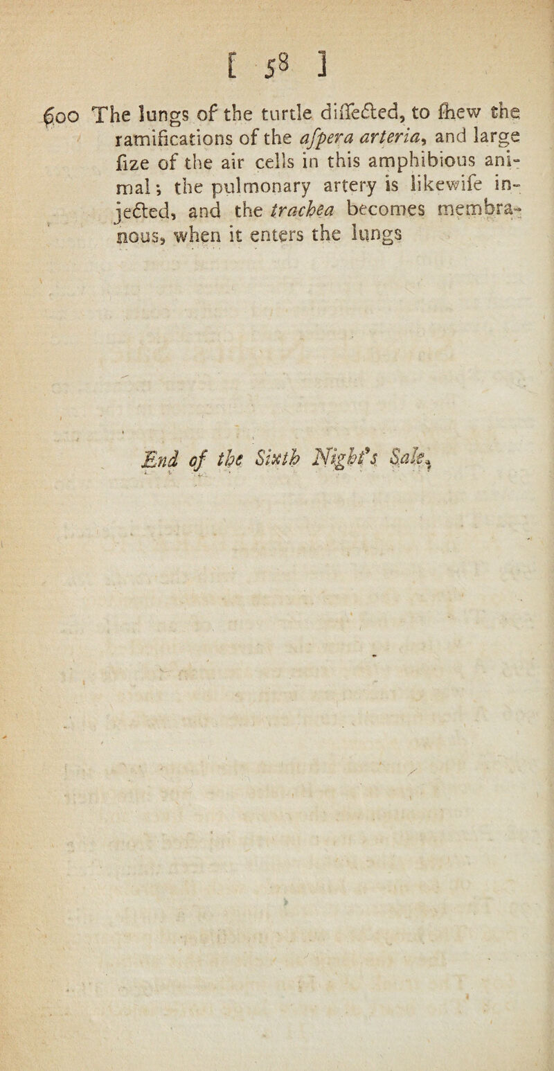 ! J8 ] goo The lungs of the turtle diiTe&ed, to fhew the ramifications of the afpera arteria, and large fize of the air cells in this amphibious ani¬ mal; the pulmonary artery is likewife in¬ jected, and the trachea becomes membra¬ nous, when it enters the lungs End of the Sixth Night's Sale*