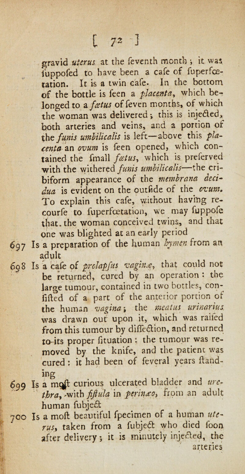 [ 7* 1 gravid uterus at the feventh month *, it was iuppofed to have been a cafe of fuperfos- tation. It is a twin cafe. In the bottom of the bottle is feen a placenta, which be¬ longed to a foetus of feven months, of which the woman was delivered •, this is injeded* both arteries and veins, and a portion of |he funis umhilicalis is left-above this pla¬ centa zn ovum is feen opened, which con¬ tained the fmall fcetus, which is preferved •with the withered funis umhilicalis—the cri- biform appearance of the memhrana deci¬ dua is evident on the outfide of the cvunn To explain this cafe, without having re- courfe to fuperfoetation, we may fuppofe that, the woman conceived twins, and that one was blighted at an early period 6gy Is a preparation of the human hymen from an adult 698 Is a cafe of prclapfus vaginp, that could not be returned, cured by an operation *• the large tumour, contained in two bottles, con¬ fided of a part of the anterior portion of the human vaginathe meatus urinarius was drawn out upon it, which was railed from this tumour by difledion, and returned todts proper fuuation ; the tumour was re¬ moved by the knife, and the patient was cured; it had been of feveral years (land- ing 699 Is a mcgl curious ulcerated bladder and ure¬ thra > -with fiftula in perin^o, from an adult human fubjed: 700 Is a mod beautiful fpecimen of a human ute¬ rus, taken from a fubjed who died fooa after delivery 5 it is minutely injeded, the arteries