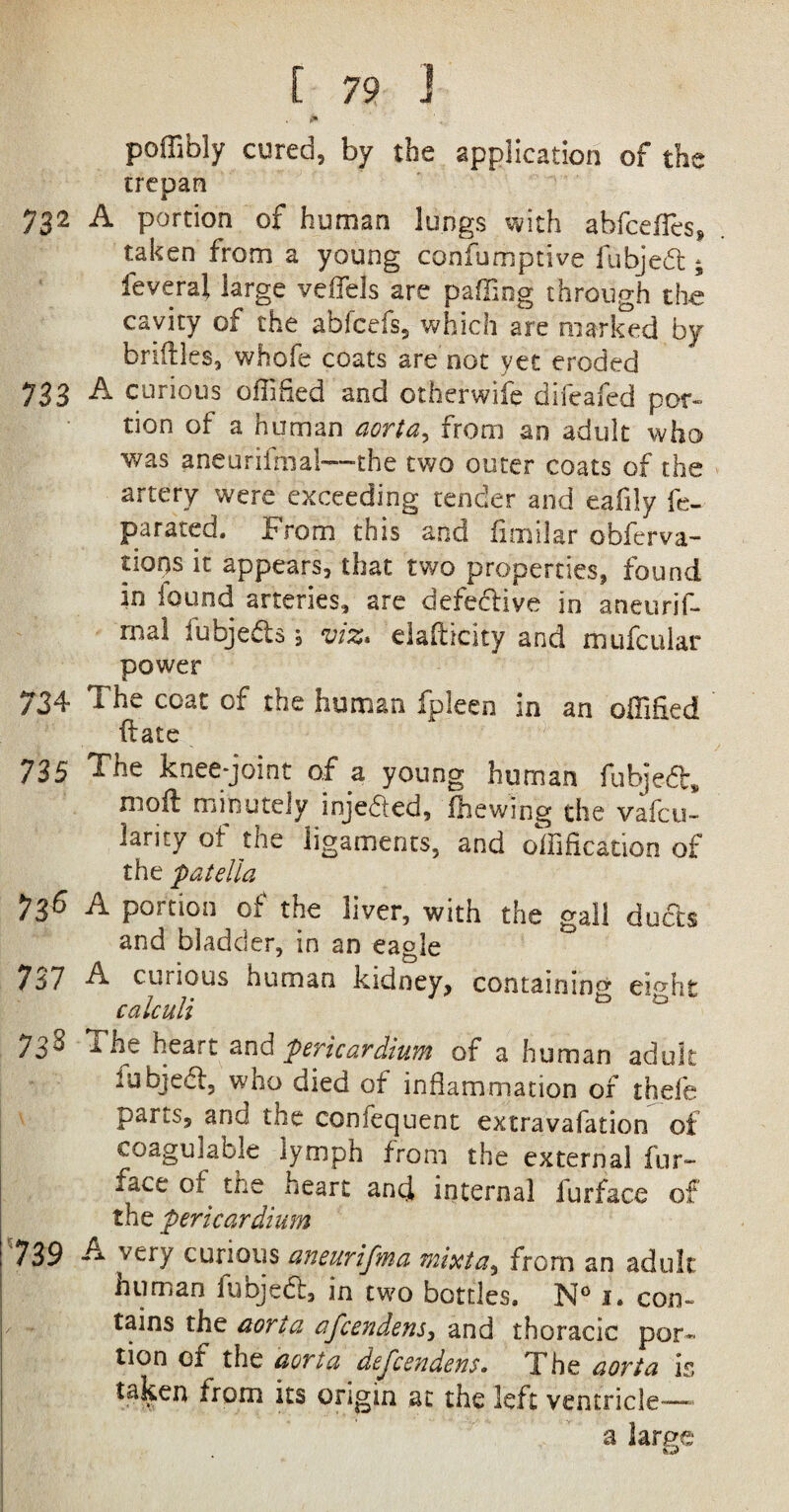 poffibly cured, by the application of the trepan 732 A portion of human lungs with abfceffes, . taken from a young confumptive fubjed; feveral large veflels are palling through the Cavity of the abfcefs, which are marked by bnftles, whofe coats are not yet eroded 733 A curious ofiified and otherwise difeafed por¬ tion of a human aorta, from an adult who was aneurifmal—the two outer coats of the artery were exceeding tender and eafily fe- parated. From this and fimilar obferva- tiops it appears, that two properties, found in iound arteries, are defedive in aneurif- mal iubjeds, viz* elasticity and mufcular power 734 The coat of the human fpleeo in an offified (late 735 The knee-joint of a young human fubjed, moil minutely injeded, (hewing the vafcu- iarity ot the ligaments, and oilification of the patella 736 A portion of the liver, with the gall duds and bladder, in an eagle 737 A curious human kidney, containing ei^hfc 7 ; • J to to calculi 738 The heart and pericardium of a human adult fubjed, who died of inflammation of thefe j^ans, and the confequent extravafation of coaguJable lymph from the external fur- face of the heart and internal fur face of the pericardium 739 A very curious aneurifma mixta^ from an adult mini an fuojed, in two bottles. N° i. con- tains the aorta afcendens, and thoracic por¬ tion of the aorta dejcendens. The aorta is taken from its origin at the left ventricle—— large to a