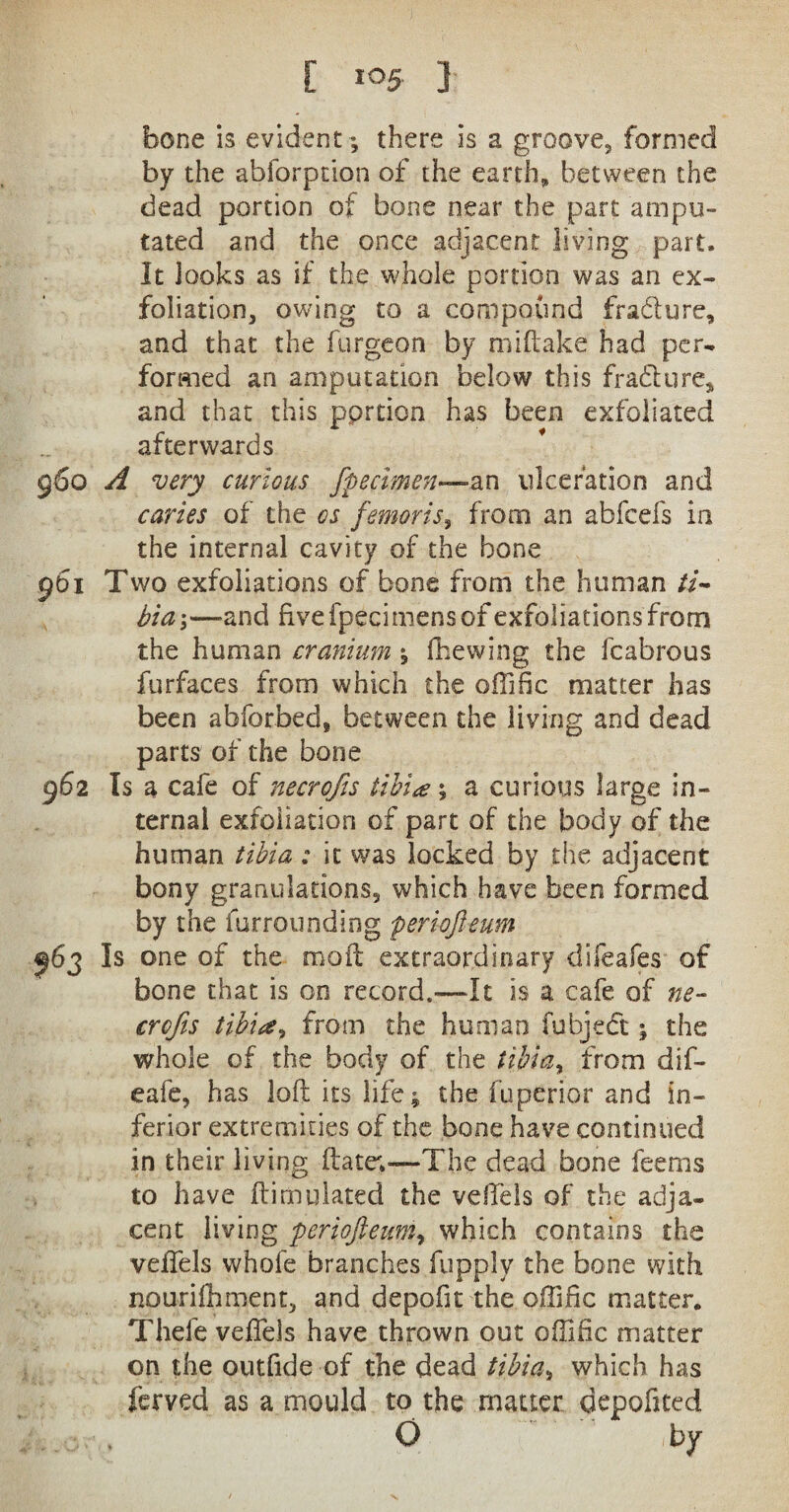 bone is evident ; there is a groove, formed by the abforption of the earth* between the dead portion of bone near the part ampu¬ tated and the once adjacent living part. It looks as if the whole portion was an ex¬ foliation, owing to a compound fradture, and that the furgeon by miftake had per¬ formed an amputation below this fra&ure, and that this portion has been exfoliated afterwards 960 A very curious fpecimen—^n ulceration and caries of the os femoris, from an abfcefs in the internal cavity of the bone 961 Two exfoliations of bone from the human ti¬ bia*,—and fivefpecimensof exfoliations from the human cranium ; fhewing the fcabrous furfaces from which the ofiific matter has been abforbed, between the living and dead parts of the bone 962 Is a cafe of necrofis tibia; a curious large in¬ ternal exfoliation of part of the body of the human tibia: it was locked by the adjacent bony granulations, which have been formed by the furrounding periofteum 963 Is one of the moil extraordinary difeafes of bone that is on record.—It is a cafe of ne¬ crofis tibia, from the human fubjedt; the whole of the body of the tibia, from dif- eafe, has loft its life; the fuperior and in¬ ferior extremities of the bone have continued in their living ftatev—The dead bone feems to have ftimulated the veftels of the adja¬ cent living periofteum, which contains the veftels whofe branches fupply the bone with nourilhment, and depoftt the oftlfic matter. Thefe veftels have thrown out oftific matter on the outfide of the dead tibia, which has ferved as a mould to the matter depofited