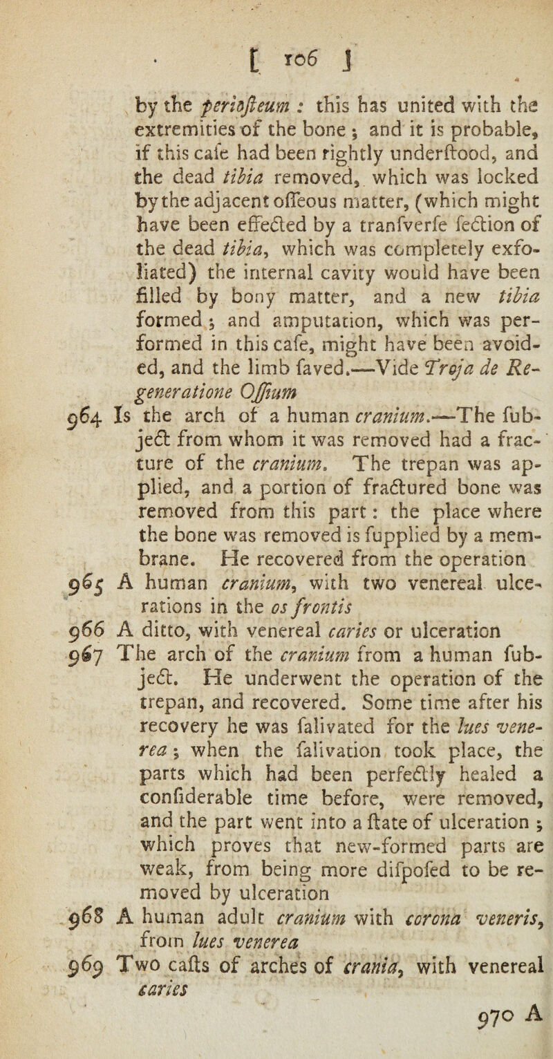 by the perinfieum : this has united with the extremities of the bone *, and it is probable, if this cafe had been rightly underftood, and the dead tibia removed, which was locked by the adjacent offeous matter, (which might have been efreded by a tranfverfe fedion of the dead tibia, which was completely exfo¬ liated) the internal cavity would have been filled by bony matter, and a new tibia formed ; and amputation, which was per¬ formed in this cafe, might have been avoid¬ ed, and the limb faved.—Vide Traja de Re¬ generations Ojfium 964 Is the arch of a human cranium.—The fub- jed from whom it was removed had a frac¬ ture of the cranium, The trepan was ap¬ plied, and a portion of fradured bone was removed from this part: the place where the bone was removed is fupplied by a mem¬ brane. He recovered from the operation 9% A human cranium, with two venereal ulce¬ rations in the os front is 966 A ditto, with venereal caries or ulceration 9^7 The arch of the cranium from a human fub- jed. He underwent the operation of the trepan, and recovered. Some time after his recovery he was falivated for the lues vene¬ rea ; when the falivation took place, the parts which had been perfedly healed a confiderable time before, were removed, and the part went into a ftate of ulceration ; which proves that new-formed parts are weak, from being more difpofed to be re¬ moved by ulceration 968 A human adult cranium with corona veneris, from lues venerea 969 Two calls of arches of crania, with venereal caries 970 A