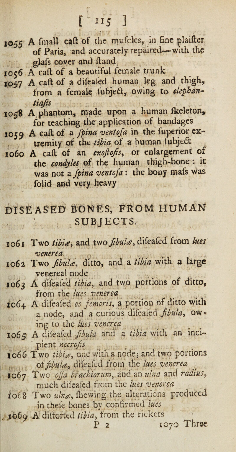 1055 A fniail caft of the mufcles, in fine plaifter of Paris, and accurately repaired—with the glafs cover and (land 10 s'* A call of a beautiful female trunk 1057 A caft of a difeafed human leg and thigh, from a female fubjedt, owing to elephan- tiafts 1058 A phantom, made upon a human fkeleton* for teaching the application of bandages 1059 A caft of a fpina vent of a in the fuperior ex¬ tremity of the tibia of a human lubjedt 1060 A caft of an exoftofis^ or enlargement of the condyles of the human thigh-bone : it was not a fpina ventofa : the bony mafs was folid and very heavy DISEASED BONES, FROM HUMAN SUBJECT S. 1061 Two tibia, and two fibula, difeafed from lues venerea 1062 Two fibula, ditto, and a tibia with a large venereal node 1063 A difeafed tibia, and two portions of ditto, from the lues venerea 1064 A difeafed os femoris, a portion of ditto with a node, and a curious difeafed fibula, ow» ing to the lues venerea 1065 A difeafed fibula and a tibia with an inci¬ pient necrofis 1066 Two tibia, one with a nodey and two portions of fibula 1 difeafed from the lues venerea 1067 Two cjja bfachiorurn? and an ulna and radius7 much difeafed from the lues venerea 1068 Two ulna, Ihewing the alterations produced in thefe bones by confirmed lues . 1069 A diftorted tibia, from the rickets p 2 1070 Three.