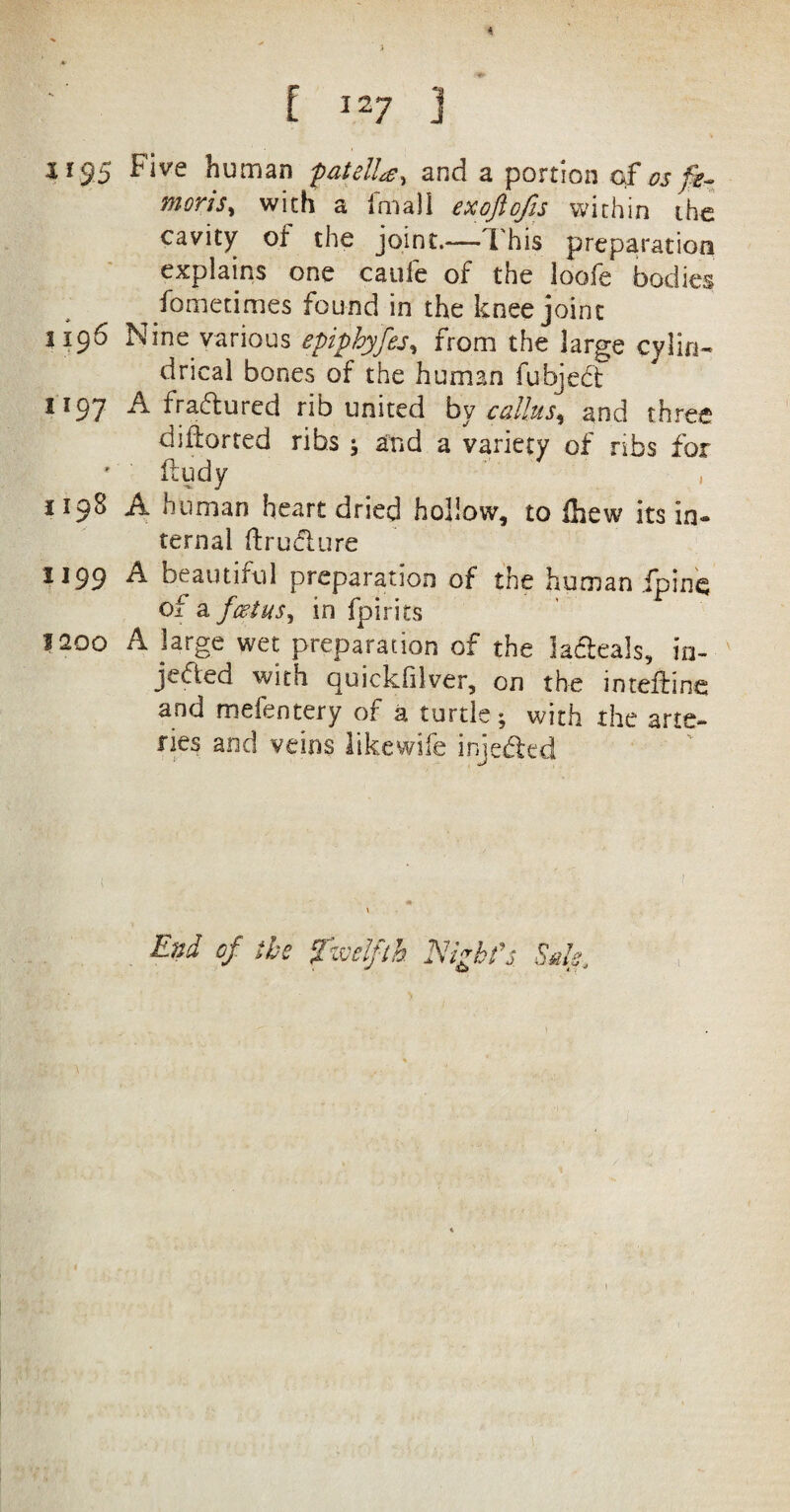 [ I27 J S*95 Five human patella^ and a portion of os fe- moris, with a imall exoftofis within the cavity of the joint.— This preparation explains one caufe of the loofe bodies fometimes found in the knee joint 1196 Nine various epiphyfes, from the large cylin¬ drical bones of the human fubjedt 1197 A fradured rib united by callus* and three diflorted ribs \ and a variety of ribs for ftudy 1198 A human heart dried hollow, to ihew its in¬ ternal ftrudure 1199 ^ beautiful preparation of the human .{pine of a foetus, in fpirits laoo A large wet preparation of the ladeals, in¬ jected with quickhlver, on the inteffine and mefentery of a turtle; with the arte¬ ries and veins likewife injeded