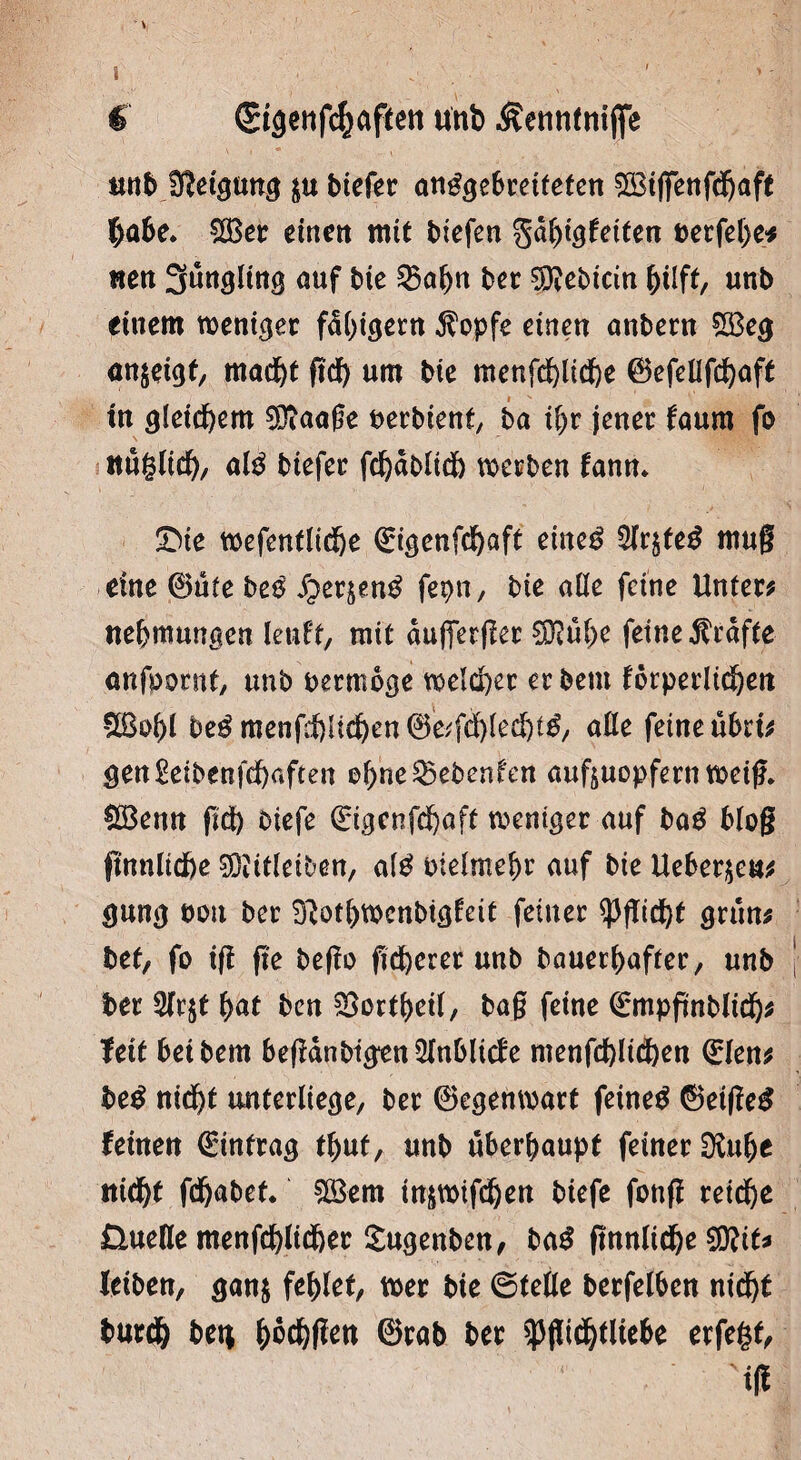 i € ©tgenfcftaften unb Äennfnifije unb Neigung $u biefer anggebreifefen ^BtfiTenfdjaft $abe. $Ber einen mit btefen ga^tgfeiten t>erfel)e* nett 3ungltng auf bie 35abn ber $?ebicin hilft, unb einem weniger fd()igern $opfe einen anbern £Beg <tn$eigf, mad)t gef) um bie menfdblidbe ©efeUfcfjaft tu gleichem SDiaage nerbient, ba ihr jener faum fo ttuglicf), alg biefer fd)dblidb werben fann. SMe wefenfltdbe 0genfcf)aft eineg 5lr$feg mug eine 0ute beg ^erjeng fepn, bie alle feine Unter* Hemmungen leuft, mit duffetger Sftube feine Grafte anfpornt, unb bermoge weiter erbeut förperlidben beg mengf)Hdben ©Wfcblechtg, alle feine ubrt* gen£eibenfcf)aften ©bne25ebenfen auftuopfern weig. £öenn gdb oiefe (£igcnfcbaff weniger auf bag blog gnnlidbe 93iitleiben, afg oielmebr auf bie Ueberau* gung ooit ber ^otbwcnbigfeit feiner ißgidbt gruu* bet, fo ig ge bego gdberer unb bauerbafter, unb ber 3fr$t bat ben SBortbeil, bag feine ©mpgnblidb* feit betbem begdnbtgenQlnblicfe menfcblid&en (Elen* beg nidbt unterliege, ber Gegenwart feineg 0etgeg feinen Eintrag tbut, unb überhaupt feiner Sftube ttidbf fdjabet. £öem tuäwifdben biefe fottg reiche Üuefle menfdblidber Sugenben, bag gnnlidbe SÜttt* leiben, gan$ fehlet, wer bie ©teile berfelben nidbt burdb bet* ^oc^flen ©rab ber ^gidbtliebe erfegf, Mg