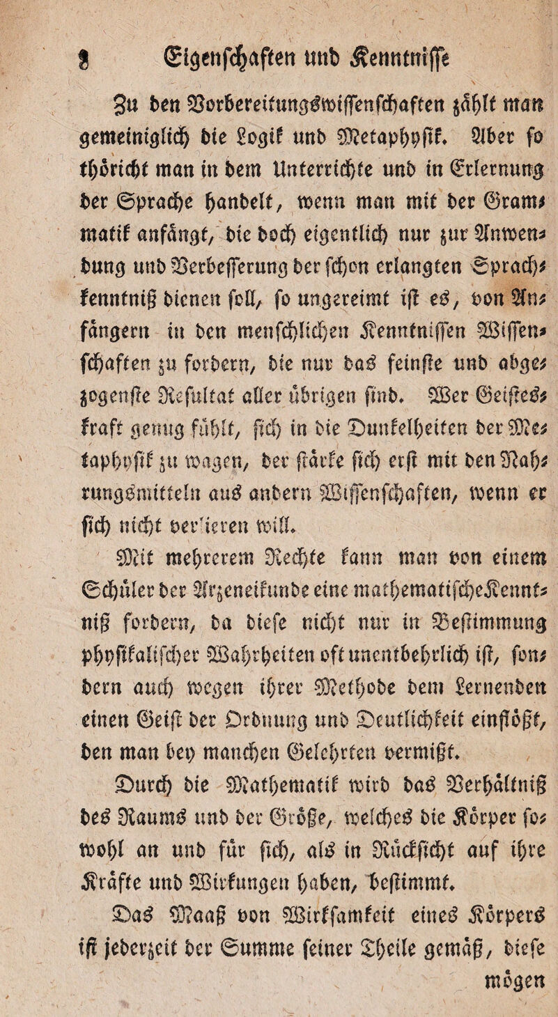 3u ben ^orbereitung^wtfFenfcbaften ffilt maß gemetnigltc^ bie £ogi£ unb $?etapbpgf* 2Jber f° tböriche man in bem Unterrid^fe unb in Erlernung ber 6prad)e hantelt, wenn man mit ber ©ram* matif anfängt/ bie bod) eigentlich nur jur Wnmn* bung unb Süerbefferung ber fd)en erlangten ©pratf)* fenntnig bienen feil, fo ungereimt ig zß, ton $(n? fängem in ben menfd)lid)en 5tenntniffen Söifien* fefjaften in forbern, bie nur baß feinffe unb abge? $ogen-ge SföefUltat aller übrigen pnb» 3Ber ©etge& ftaft genug fiif)lf, fiel) in bie ©utifelheiten ber %Rtt tapbppf ju wagen, ber (laufe pd) erg mit ben 2ßab* Düngemitteln anß anbern SBijfcnfdbaften, wenn ec pd) nicht ber'ieren will* 3Rit me()rerem Rechte famt man bon einem ©db uler ber 3fr§eneifunbe eine matf>ematifd)e$ennfc nig forbern, ba tiefe nid)t nur in 3$egtmmung ph9ftfalifd)er SBahrhetten oft unentbehrlich ig, fon* bern auch wegen ihrer Sj&t&obe bem Sernenbett einen ©etg ber Drb'tmng unb £)eutlid)feit eingögt, ben man bei) mand)en ©eiehrten oermigf. £>utd) bie 9D?atl)ematd wirb baß SBerhältnig beß Üiaumß unb ber ©röge, weichet bie Körper fo? wohl an unb für geh, ale in 0Mcfg'd)l auf ihre grafte unb Söirfungen fyaben, begimmt X)aß $?aag ton fXBirffam^cit ettteä körpere ifi jebcrieit ber ©umme feiner Steile gemag, tiefe mögen