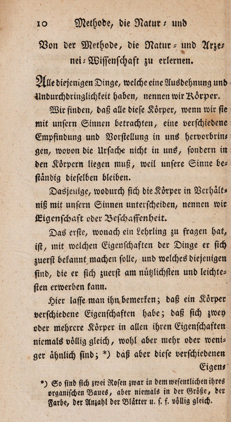 io SJftetljobe, bie Slatut/ unb 33on bet SRethobe, bie Statut* uni) tfrje* nei;SBifietifc^aft ju erlernen» $(lle biejenigen £>tttge, welche eine 2lugbebnmtg unb ilnburchbringltcbfeit ^aben, nennen wir Bdrpet. gBirftnben, baß alle biefe Körper, wenn wir ffe mit unfern ©innen betrachten, eine t>etfd)tebene ©mpftnbung unb 23orfMung in un£ berootbrin* gen, wooon bic Urfadfc ntdf>t in un$, fonbern in ben Körpern liefen muß, weit unfere ©inne be* fiänbtg biefetben bleiben» £)a3jemge, woburd) fid) bte Körper in Verhalt* niß mit unfern ©innen unterfchcibeuy nennen wir iEigenfchaft ober ^efdyaffeniyeit. <Da$ erfte, wonach ein £el>rling $u fragen hat, tft, mit welchen <£igenfchaften bet £>inge er fich juerjl befannt machen fotlc, unb welchegbiejenigen ftnb, bie et fich suerjt am nuglichßen unb leichte* jfen erwerben fann» fyiet taffe man ihn bemerken; baß ein Körper berfchiebene 0genfd)aften habe; baß fich $wet> ober mehrere Körper in aßen ihren <£igenfchaften niemals oollig gleich, wobt aber mehr ober wem* get ähnlich (mb; *) baß aber biefe oerfchiebenen Origen* •) ©o finb ficb $mei Stofen mt in bettmefentlicben ihre* cvganifc&en 95aue$, aber niemals in ber@r5fe, bet Sarbe, ber 5taiaf>l ber Blätter «» f f. oollig gleich*