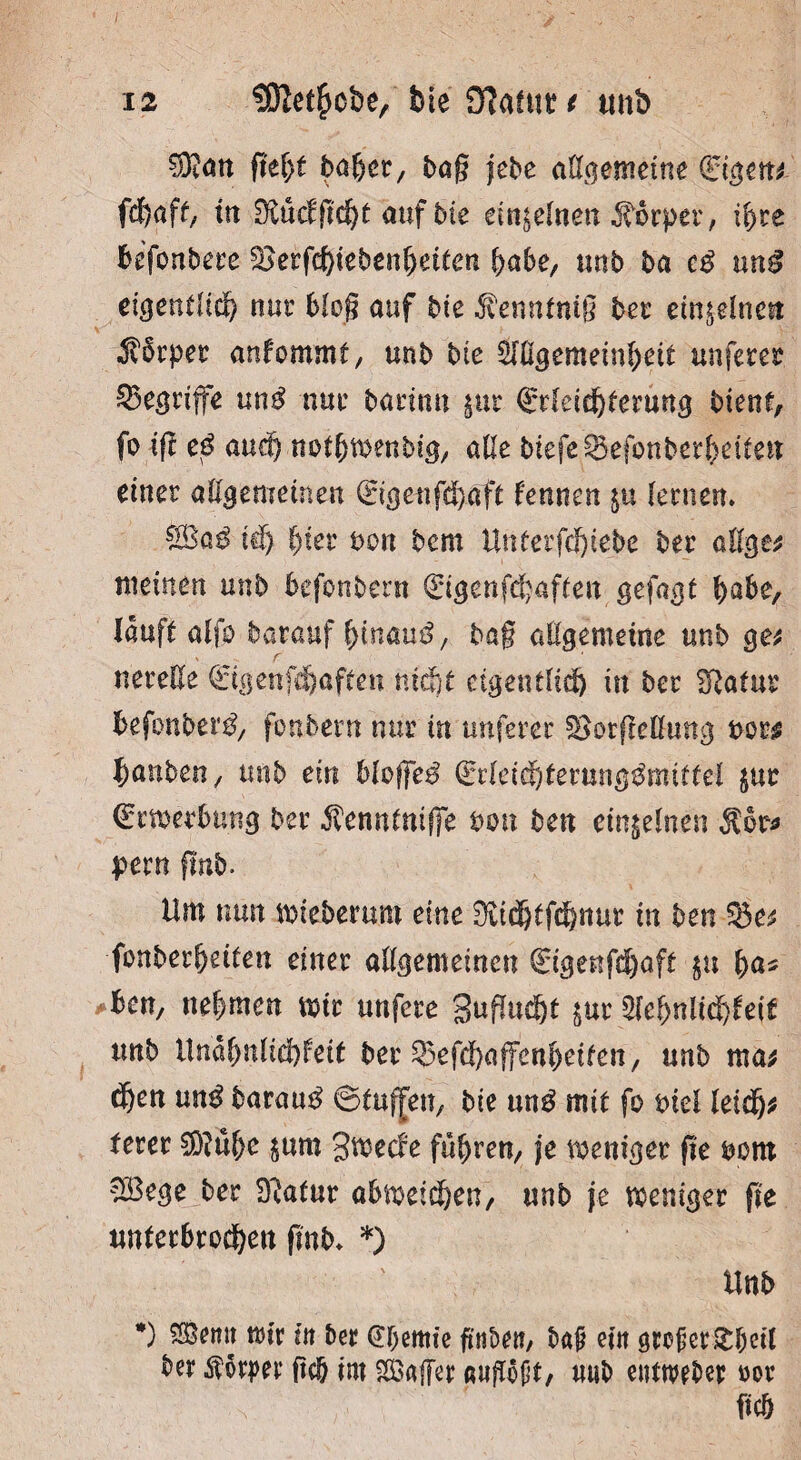 Sföan fid)t bäher, tag jebe allgemeine €igen* fd&aff, in 9törfffd)t auf bte einzelnen Körper, ihre befonbere £>erfd)iebenheiten ^abe, unb ba cß ung eigentlich nur blog öuf bie $ennfntg bei einzelne« •Körper anfommf, unb bie Slügemeinhett unferer begriffe un$ nur barimt pr Qrrfeiehterung bient, fo ig eß auch nothwenbig, alle biefe£3efonberf)eiien einer allgemeinen ©genghaft Urnen p lernen. td) hier t>on bcm UtUerfdjiebe ber allge* meinen unb befonbern €igen,fünften gefagt habe, lauft alfp barauf hinauf, bag allgemeine unb ge* y r ‘ nereße <£igenfdjaften nicht eigentlich in ber Statur befonbern, fonbetn nur in unferer SBorgeömtg borg banben, unb ein bloge$ €rleidhterunggmittei pr ©rweebung ber Äenntniße bmt ben einzelnen $or* pern gnb. Um nun mteberum eine in ben ©e* fenberheifen einer allgemeinen (Eigenfdjoft p ha* ben, nehmen mir unfere guffucht pr Sehnlichkeit unb Unähnlichkeit ber ^efehaffenheifen, unb ma* dhen unß bararn? ©tuffeu, bie un£ mit fo ml leidfj* terer $?ühc pm gmeefe führen, je weniger ge bom SBege ber Statur abmeichen, unb je weniger ge unterbrochen gnb. *) Unb *) ®emt wir in ber dhernie gnben, baß ein sreßergheit ber Körper* geh im Safer ß»Wt, u«b enttwber »er geh