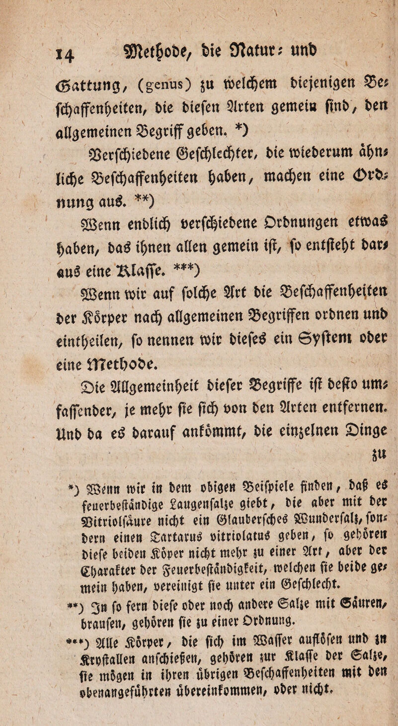 (Gattung, (genus) $u welkem btejemgen 35e; fc^affen^cttcn, bk btefen QIrten gemei« ftnb, bß« allgemeinen begriff geben* *) SSerfcfpebette 0efd)ledf)fer, bk mteberum af>u; licfte ^ef^affen^etten §abßn, machen eine <Dr& nung au& **) £Benn enbltd) berf^iebene Dcbnungen etwa£ f)aben, baß if)neu allen gemein tff, fo entfle&t baw au§ eine Klaffe ***) 5Benn mit auf fold&e Stet bie ®efd&affcn^« ber Körper nad) allgemeinen gegriffen ortmen unb emf^eileu, fo nennen wie biefeä ein 6yftem ober eine tHetbobe. Sie SlUgemein^eU tiefer begriffe iff bego um; faffenber, je mel)r fie pdf) bon ben Sitten entfernen. Unb ba tß barattf aulommt, bie etn&elnen Singe St* *) SBenn wir in beut obigen 35etfpiele ftnben, ba£ e$ feuerbeftanbige £augenfal$e giebt, bie aber mit ber 93ttriolfüure nicht ein ©lauberfebetf $Bunberfal$, fon* bevn einen SrartaruS oitrtolatug geben, fo geboren biefe beiben ßöper nicht mehr $u einer 9Crr, aber ber (Ebarafter ber Seuerbetfanbigfeit, welchen fie beibe ge# nt ein haben, bereinigt fie unter ein ©efchlecht. **) 3n fo fern biefe ober noch anbere @alje mit ©auren/ braufett, geboren fte ju einer Drbnmtg. ***) Sille Körper, bie fiel) int Söajfer auflöfen unb jn Ärofiallen anfehiefen, gehören $ur «klaffe ber ®alie, fte mögen in ihren übrigen Söefchajfenheiten tntt ben obenangeführten übereinfotttmen, ober nicht»