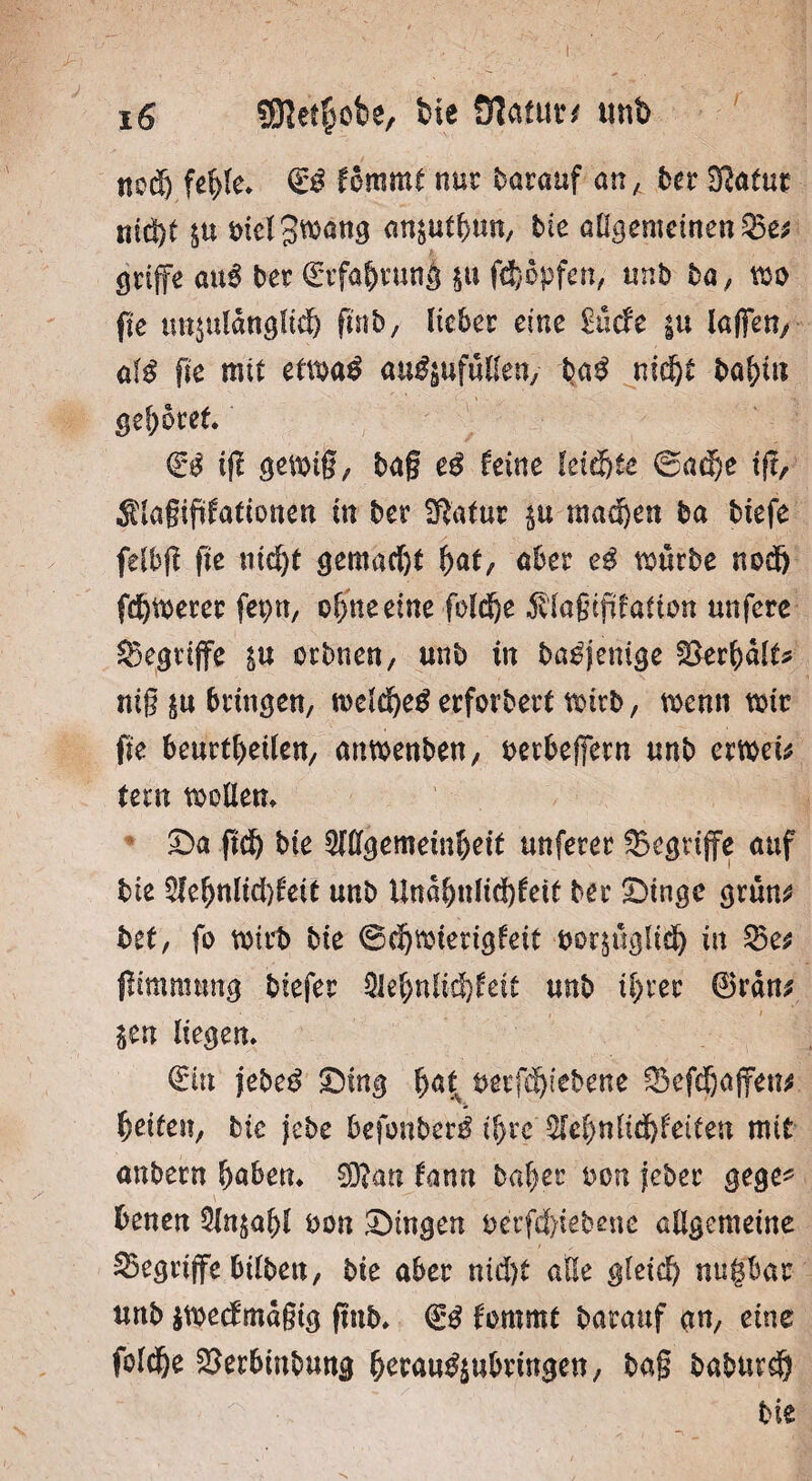 I 16 Sföetlmbe, bie Olatuu tmb nod) fehle. & femmt nur darauf an, ber Sßatuc ntd)t $u t>icl 3wan^ ansuthun, bie allgemeinen23e* griffe au3 ber (Erfahrung $u f<j)epfen, tmb ba, mo fte unzulänglich fmb, lieber eine £ucfe in laffet?/ a($ fte mit etma$ au$$ufüHen/ ba£ nicht böhin gehöret €$ ift gemig, ba§ es feine leichte @adf)e ifi, Slagiftfationen tn ber ^atur $u mad)en ba tiefe felbfi fte ntcf)t gemacht hat, aber e$ tourte noch fehlerer feptt, ol)ne eine foläje $lagipfatton unfere begriffe zu orbnen, unb in ba^jenige 23erhalt* mg zu bringen, n>clcf)e$ erforbert mtrb, wenn mir fte beurteilen, anmenben, berbeffern unb ermet* tern möllern Sa ftch bie 2Jßgememhett unferer begriffe auf bie 2fe^nlid)feit unb Un«ljulid)feit ber Singe grün* bet, fo mirb bie ©tmierigfeit bezüglich in 25 e* (Itmmtmg biefer Qlebnlidhfeit unb ihrer ©ran* • , » $en liegen. (Ein jebeß Sing hat mfä)itbent ©efäjaffen* Reifen, bie jebe befonber^ ihre 2Tehnltd)feiten mit anbern haben. 0D?an tarnt bah er bon jeher gege* heuen 2ln$ahl bon Singen betriebene allgemeine begriffe bilben, bie aber nicht alle gleich nugbar unb jmedmagig fmb. <£$ fommt barauf an, eine foldje 23erbmbung herau$$ubringen, ba§ baburdh bie