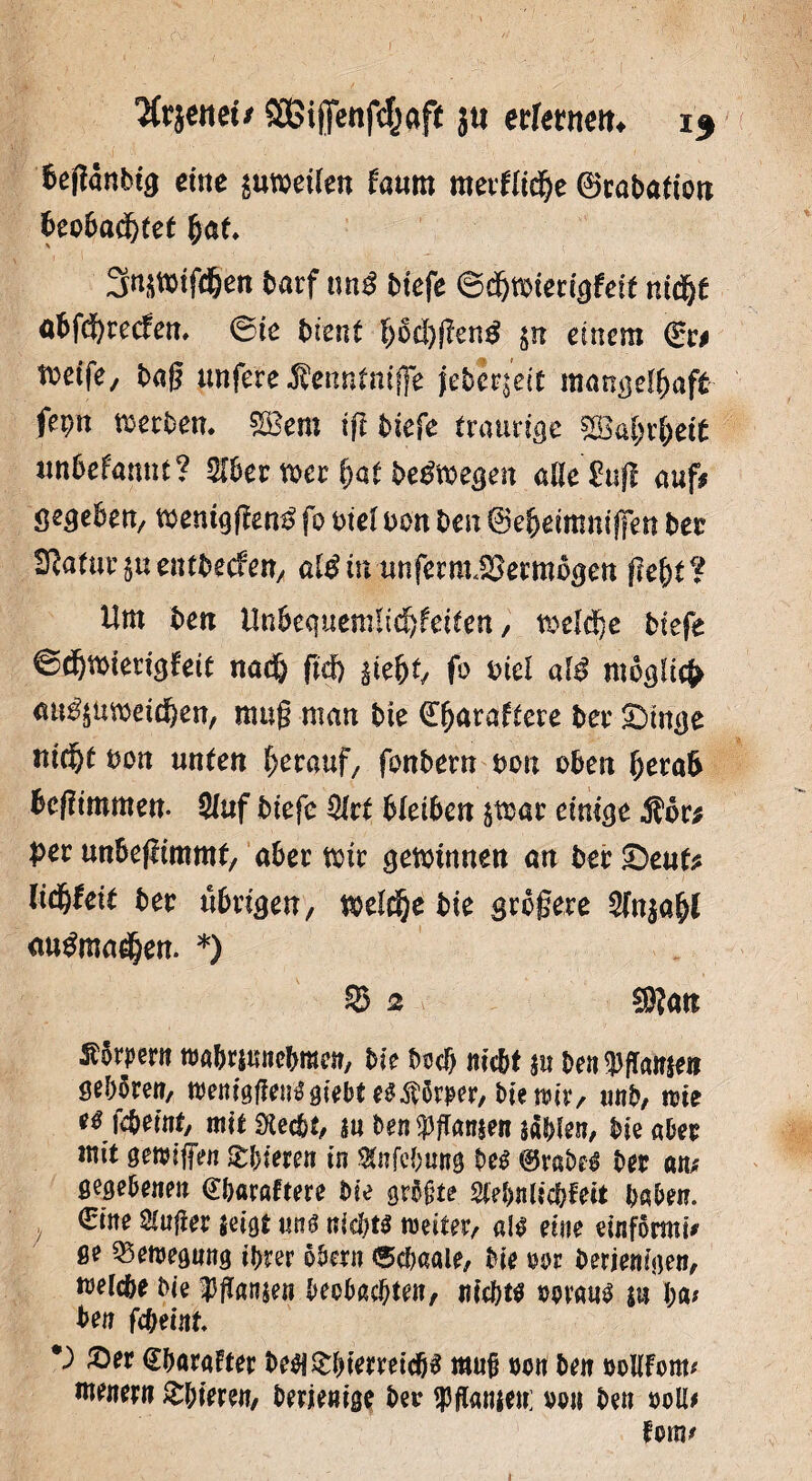 fettet/ SOBigenfc^aft ju erlernen* if beffanbtg eine $utoei(en faum mxüifye ©rabation 6eo6ad&tet fyat Sn^mtfcfeen t>arf tm£ btefe ©djmierigfdt nidjf abfdf>recfen» ®ie bient f)6cl)f?en$ $n einem ©r* tvetfe, bag unfete Menntniffe jebe^eit mangelhaft fm derbem mem tfi biefe traurige £Babrl)ei£ «nbefannt? 516er mer bat belegen aUe^ufl auf* gegeben/ wemgfta£ fo btel oon ben ©ebeimmfien bet Statur jueutbecfett/ al$in unfermJBermbgen (lebt? Um ben Un6eqitemltcf)fei£en, tsekije biefe 6<fjwiengfeit nad& fid) äie&t, fo Diel af$ möglich au^umddben, mag man bie ©(^rattere ber £>mge nic^t bon unten herauf/ fonbern oon oben fjera& beftmtnen- 5luf biefe %t bleiben $mar einige film per unbeflimmt, aber toir gewinnen an ber £)eufc lidbfeit ber übrigen, toeldje bie größere 5fn$ab( au^ma^en. *) S 2 $?an Körpern tva&rmncbraen, bie bocf> nicht m ben $flW» gebören, wenigfiemSgiebtes$5rper, bietnir, unb, nie eti föeititj mit Stecht, an ben Jansen aäblen, bie aber mit getviffen gieren in Stafcbung bes ©rabe$ ber an; gegebenen ©haraftere bie grbjjte 2l?bnlicbFeit haben. . ©ine dufter $eigt un£ nichts tvete, al$ eine einformt; ge Bewegung ihrer obern <5cbaale, bie vor berienigen, welche bie $flanae« beobachten, i?ic&t$ vorauf ui I;a# ben fc^etnt, *) ©er ©harafter be$£biemicp muß non ben voUFont; menerti &bieren, berienige ber fflanjen; von ben voll; Fom;