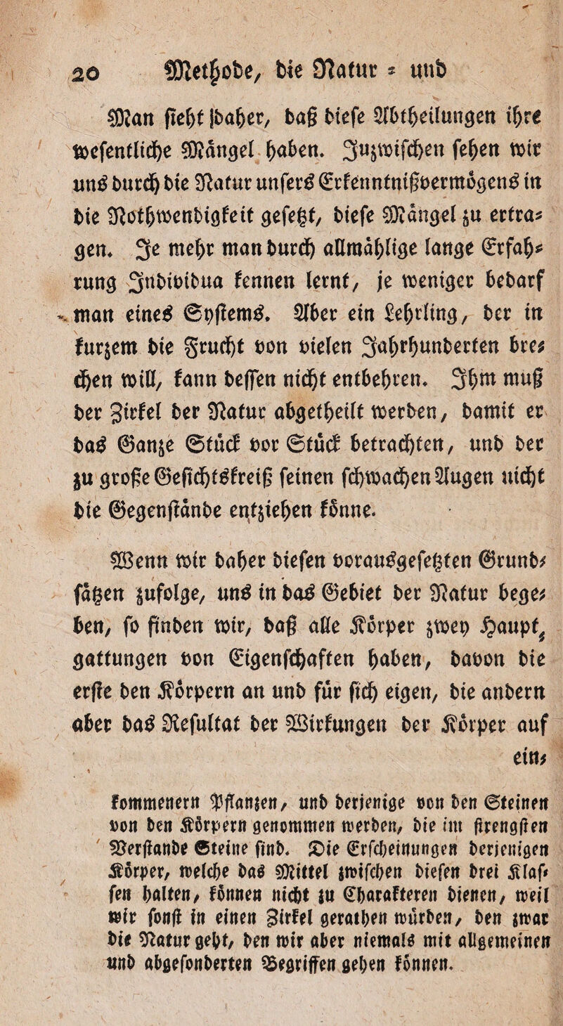 $9?an fief)t iba&er, bag biefe 2lbtbetlungen ihre Wefentliefye fanget fyabcn. 3ttSWtfcJ)en feiert wir untf burdj bte Sßafur unfein Qcrfenntnigbermogentf ttt bie Sftotbwenbigfett gefegt, biefe Mangel $u ertra* gen* tttel)r man burdj «ttroa^ltge lange <£rfah* rung Snbibibua kn neu lernt, je weniger bebarf man eine# ©pjtem£. 216er ein £e(jrling, bcr in furjern bie §rud)t ton Dielen 3<*(>rhunberten bre* djen will, fann beffen nidjt entbehren* 3^m mug ber girfel ber Sftafur abgetheilt werben, bamit er ba$ 0anne ©tücE bor ©tu<£ betrachten, unb ber in groge®eftdjt3freig feinen fdhwad)ett2Iugen uid^t bie 0egengänbe entgehen fbune. &8enn wir baber tiefen borau^gefegten (Srunb# fugen zufolge, un$ in ba£ 0ebiet ber 3Ratur bege# ben, fo ftnben wir, tag äße Körper ^wep £aupt^ gattungen bon Grigenfchaften haben, babon bie erjle ben Körpern an unb für fiel) eigen, bie anbern aber ba£ üKefultat ber SSirfungen ber Körper auf ein# fommenern Manien, unb berjentge »cn ben ©teineit uoit ben Körpern genommen werben, bie im (trengffen SJerganbe ©teilte ftnb. £>ie ^rfcbetuungen berjem'öeit Äßrper, welche ba$ Mittel jwifchen tiefen bret 3Uaf< fen halten, fonnen nicht ju @barafteren bienen, weil wir fonfi in einen girfel geraden würben, ben $war bie 9?atur gebt, ben wir aber niemals mit allgemeinen unb abgefonberten Gegriffen geben fonnen.