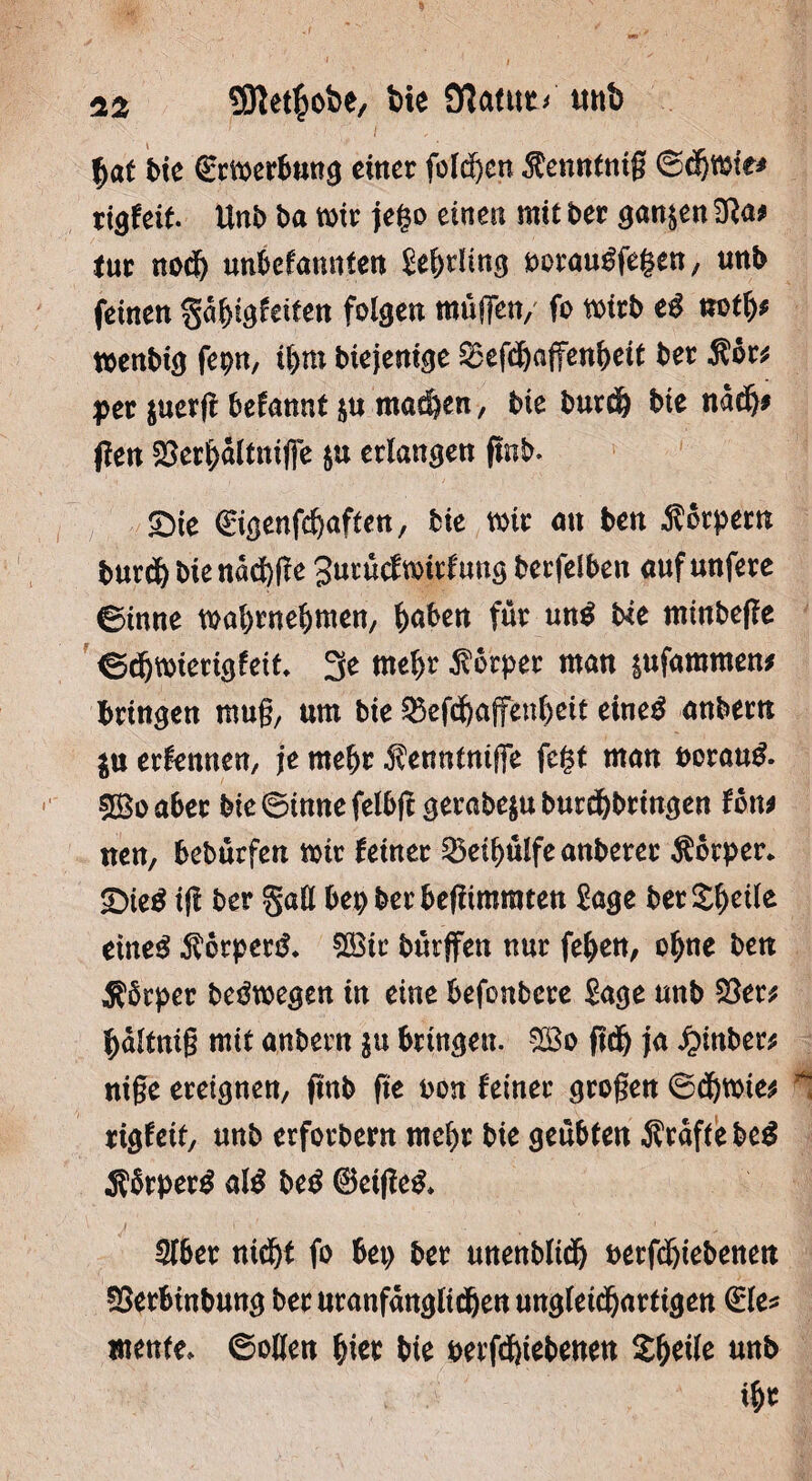 f>at t>ie Srmerbung einer folgen $enntnig ©öjmte* rigfeit. Unb ba mir jef$o einen mit ber ganzen $fta* tue nod& unbefangen Sebtüng uoraugfegen/ unb feinen %a§i$kitm folgen muffen, fo mirb eg notb* menbig fepn, ibm Mejenige ^Befd&affen^ett ber Äbr* per $uer|t befannt $u matten, Me burdb Me nadj* jfen 25erf)altni(fe $u erlangen flnb. Sie €igenfcbaffen, Me mir an ben Körpern burcf) bie nad)(Te gutuef wirf ung berfelben auf unfere ©inne mabwebmen/ bähen für ung Me minbejfe ©dbmierigfeit* 3e mehr Körper man ptfammen# bringen mug, um bie ^efdf>affettf>cit eineg anbern ju externen, je mehr $enntniffe fegt man boraug. Sßo aber bie ©inne felbff gerabe$u burebbringen fon* nen, beburfen mir feiner SÖeibülfe anberer Äbrper. £>ieg ijl ber gaH bep berbegimraten Sage bereite eineg $6rperg. $£ic bürffen nur feben, ohne ben Äbrper begmegen in eine befonbere Sage unb $8er* bältnig mit anbern $u bringen. $Bo ftdj ja £>inber* nige ereignen/ fmb fte oon feiner grogen ©d)mie* ^ rigfeit, unb erforbern mehr bie geübten Äraffebeg Äbrperg alg beg ©eigeg. 3lber nicht fo bet) ber unenblicij Petfd&tebenen 5$erbinbung bet uranf<mgltdjen ungleichartigen €le* mente, ©ollen tyex bie perfdgebenen Xbeile unb ibr