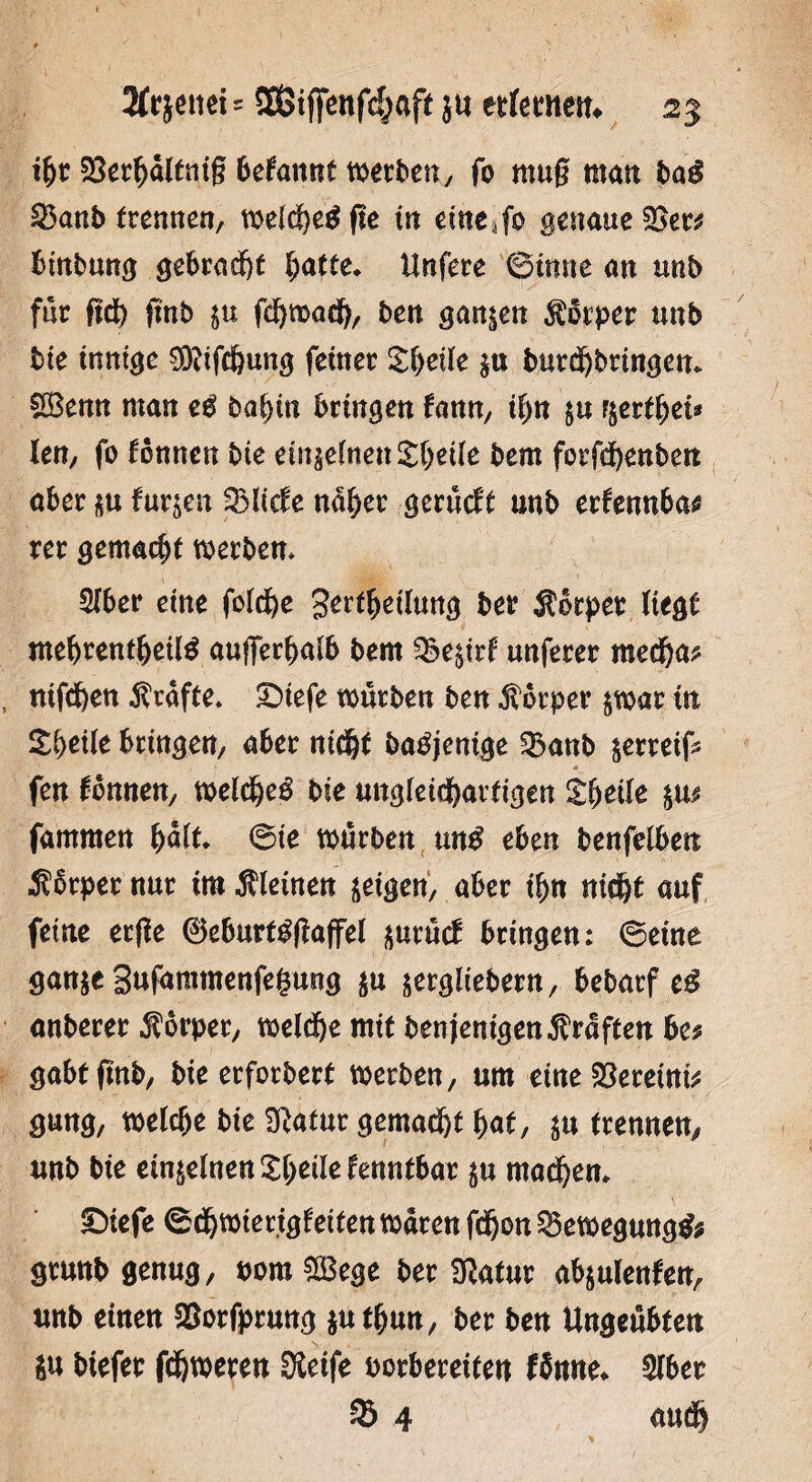 2fr}enet * SSStfifenfcfjaft ju ettfemetn 2% ihe SSerhaltnig begannt werben, fo mug matt baß S3anb trennen, weldf)e$fte itt eine ifo genaue %>w btnbung gebraut [;atte* Urtfere ©tune an unb für ftd) ftnb in fdhmadh, ben ganzen $ürper unb bie innige S&ifchung feinet Xfyeile $u burdhbtingen* Sßenn man eß bahin bringen tarn, il)n &u $ettf)ei* len, fo können bie einzelnen Zfyeile bem fotfdhenben aber su furjett QMicfe nahet gerücft unb erfennbas rer gemacht werben* Sfber eine folche gertljeilung ber Äbrper liegt mehtentljeilg außerhalb bem §Be$irf unferer medha? nifcben grafte» ©tefe würben ben Körper $wat in Zfyeile bringen/ aber nicht batfjenige ^Banb serreif* fen Tonnen/ welche^ bie ungleichartigen Steile fammen halt* ©te würben un$ eben benfelben Äbrpet nur im .Stiemen geigen, aber ihn nicht auf feine erge 0eburtggaffel ^urücf bringen: ©eine ganje Sufamtnenfegung $u äetgüebern, bebarf eß anberer Storper, welche mit benjenigen Kräften bc* gabt ftnb, bie erforbert werben, um eineSßemnit gung, welche bie Sftatur gemalt hat, $u trennen, unb bie einzelnen Xh^lefenntbar $u machen* IDiefe ©dhwierigfetfen waren fdhon Bewegung#* grunb genug, pomSBege ber Statur abjulenfen, unb einen &orfprung $uthmt, ber ben Ungeübten $u btefer fcfjwereu Steife borbereiten ISnne* Slber