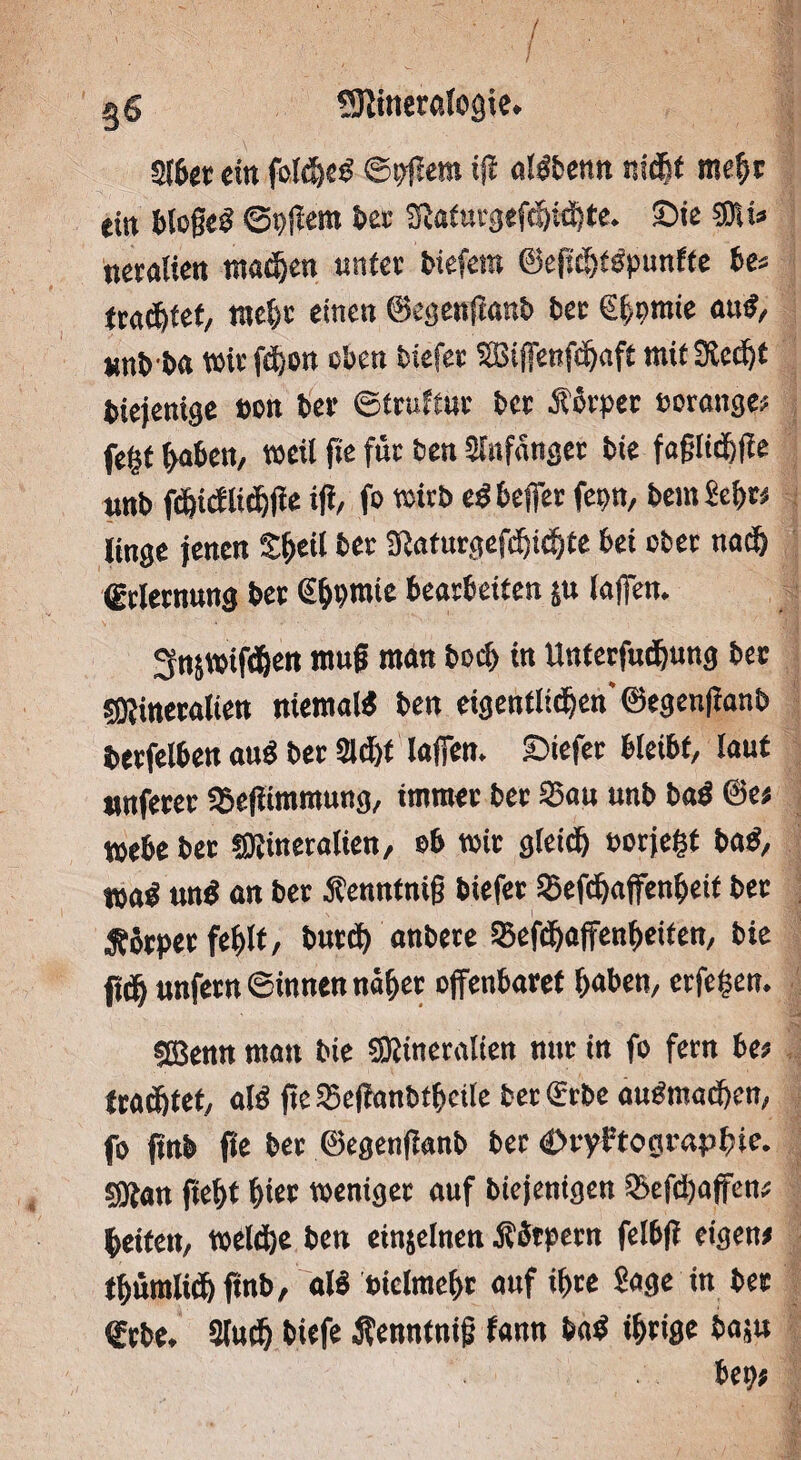 Sftineralcgie. Slbet «in folche# ©pjlera ijl al#bemt nicht mehr ein bloße# ©pßem bei SRafurgefchichte. Sie 5DU» ueralien machen unter biefera ©efül)i#punfie be* trautet, mehr einen ©egenflanb ber €^raie au#/ ttnb'ba Wir fchon eben tiefer SBiffenfd&afi mit Stecht biejemge sott ber ©truftur ber lorper »orange* fe|f (>abett, weil fie für ben Anfänger bie faßlid&fle unb fdhidlichfle ifi/ fo wirb e# bejjer fepn, bem Sehr# linge jenen Shell ber 3laturgefcf)i<hte bei ober nach (Erlernung ber ßbbwie bearbeiten ju laßen. 3njWifd6en muß man bech in Unterfudjung ber ^Mineralien niemal# ben eigentlichen'©egeitftanb berfelben au# ber Sicht Wen. liefet bleibt, laut »nferer Seflimmung, immer ber Sau unb ba# ©e< webe ber «Mineralien, ob wir gleich uotjegf ba#, t»a# un# an ber Äennfniß biefer Sefdjaffenheif ber 5?6tpet fehlt, burch anbere Sefchaffenheiten, bie fleh unfern ©innen nahet offenbaret hoben, erfe£en. SBenn man bie «Mineralien nur in fo fern be# trachtet, al# fte Seßanbtheile ber (Erbe au#machen, fo ftnb fle ber ©egenßanb ber Kryptographie. 5Man fteht hier weniger auf biejenigen Sefchaffen* heiten, welche ben einjelnen Äbtpern felbjl eigen# thümlichflnb, al# vielmehr auf ihre Sage in bet (Erbe. Sluch biefe ßenntnifj fann ba# ihrige fcaju bep#