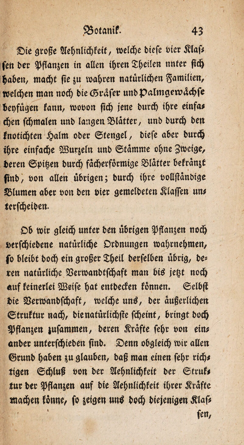 £>ie große Sle&nKd&feif, weldfee btefe hier Älaf* ifett ber spflanjen irr allen t&ren £(jeilen nutet fid) i^aben, mad)t fte$u magren natürlichen gamilien, welken man nodj bietördfer unbpalmgevrdcbfe bepfügen fann, toobon ftd& jene burd) t^ce einfa; d)en fdjmalen unb langen Blatter, unb burd) ben tnotidjten £alm ober ©fengel, btefe aber burd) ihre einfache Sudeln unb ©lamme ohne 3*beige, bereu ©pigen burd) fächerförmige glatter befranst flnb/ bon aßen übrigen; burd) ihre boüjianbige Blumen aber bon ben bter gemelbeten Älaflfen un; terfcheibem Ob wir gleich unter ben übrigen 53fTan$en nodj betfdjiebene natürliche Drbnungen wabrneljmen, fo bleibt hoch ein großer £(jeil berfelben übrig, be* reu natürliche 33erwanbtf<haft man bte jegt noch auf keinerlei Seife hat entbeefen fonnen. ©elbfl bie 23etwanbfd)aft, weldje un$, ber dugerlicfeett ©truftur nadj, bie natürlich jte fdjeint, bringtbod) SPftonjen jufammen, bereu frafte feljt bon ein; anbet unterfdjieben finb* £)enn obgleich mir allen ®runb fyaben *u glauben, baß man einen fe^>r rid); tigen ©djluß bon ber 2leljttlicf)fett ber ©trufo tur ber ^pftanjen auf bte $lefynlid)teit i()rer Grafte machen fontte, fo geigen uu$ hoch biejenigen Älaf; fett,