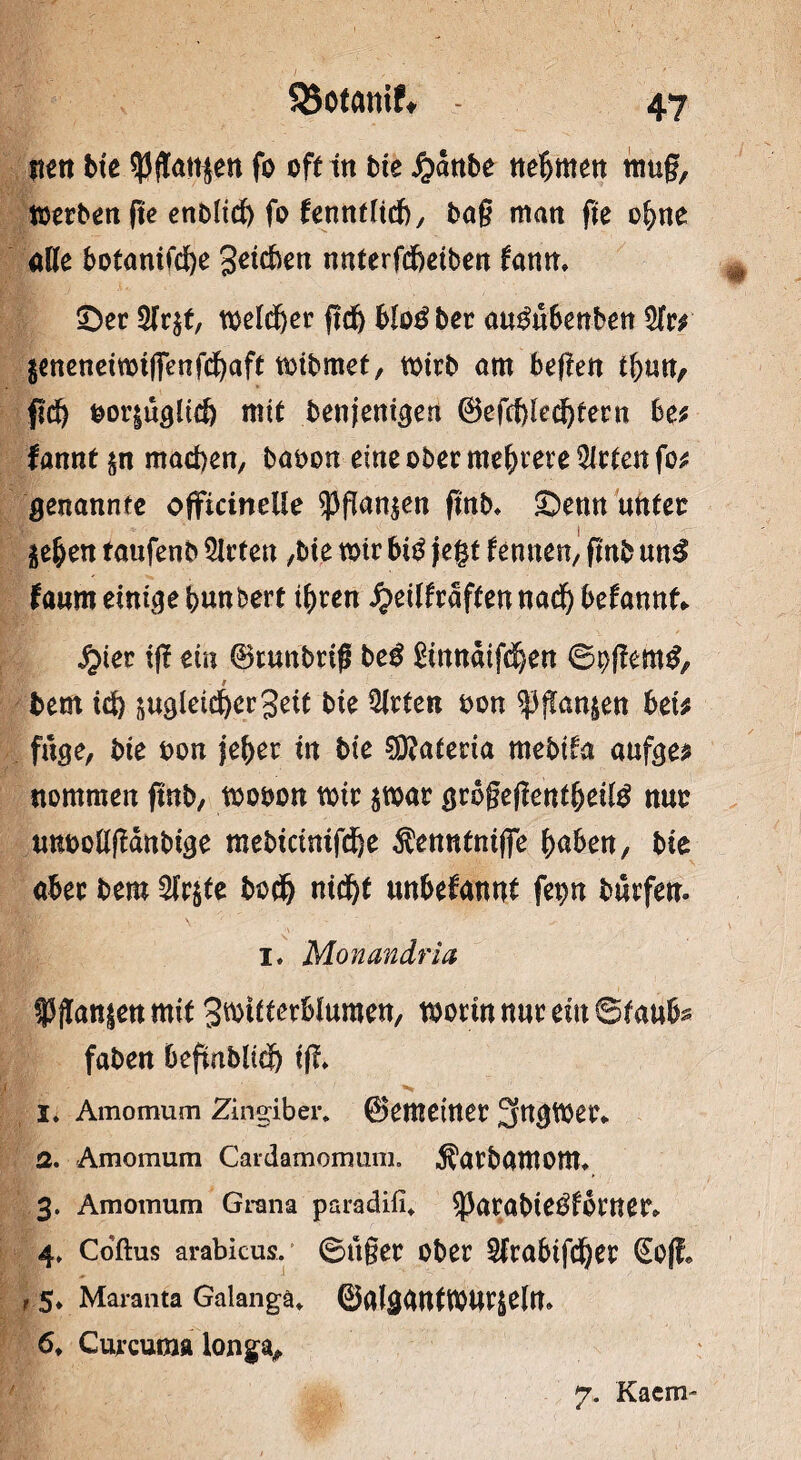 nen bte ^3ftattjen fo oft in bie £anbe nehmen muf, werben (tc enbltd) fo fenntltcb, bag matt ge ohne öde botanifcbe geicben nnterfd&ctben fann» ©ec 3(r$t, melier ftcfe blo$ ber au&tSenben 5tr# geneneiwiflenfchaft wibmet, wirb am begen t&utv fld> ^or|ü^Ctc& mit benjenigen ©efcf)led)tern be# fannt&n machen, babon eine obec mehrere mieten fo# genannte officinelle 9)gan$en gnb* ©enn unter je^en taufenb mieten ,bie mir bi$ fegt fennen, gnb un3 faum einige bunkert ib ren £eilfraften nach begannt* #ier tg ein ©runbrig beg gmnaifeben ©^gerntf, bem ici> ungleicher geit bie Wirten bon ^ganjen bei# fuge, bie bon jeher in bte $?ateria mebtfa aufge# nommen gnb, wobon mir $war grogegentbettö nur unbodgänbtge mebicinifdfee Äenntniffe bnben, bie abec bem 2fr$te bod) nicht unbekannt fepn bnrfen. I. Monandria f ganzen mit gwtiterblumen, worin nur ein ©faubs faben begnblich tg* I* Ainomum Zingiber. ©emeitter 3ttgWet\ q. Amomum Cardamomum. $atbamonu 3. Amoinum Grana paradifi* 53arabieÖfbrner» 4» Coftus arabicus. ©ttger ober Strabifdjer <£o|f* t 5* Maranta Galangä* ©alggntWUrjeltt* 6. Curcuma longa. 7. Kacm-