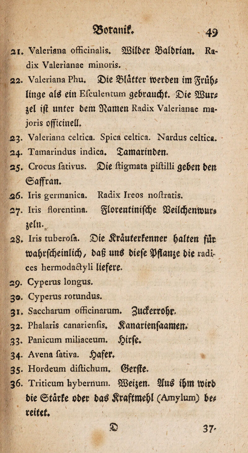 95otatuf, ai. Valeriana officinalis. 2i3t[fcec SBal&riatt. Ra- dix Valerianae minoris. 22. Valeriana Phu* J)ie Blätter toerbett im linge al$ ein Efculentum gebroudjt 2)te $Bur^ iz\ ig Utttec bem ganten Radix Valerianae ma- joris ojftcinelL .23. Valeriana celtica. Spica celtica. Nardus celtica. 34. Tamarindus indica«. £otnortnben. 35. Crocus fativus. £)te Rigmata piftilli geben beit ©offron. 26. Iris germanica. Radix Ireos noftratis. 27. Iris florentina. glorenfinifclje Skilcfjentourg *el«v 28* Iris tuberofa. ©te Ärduferfenner galten für toabrfd&einlidj, bog mt$ biefe $flan$e bk radi* ces hermoda&yli liefere. 29. Cyperus longus. 30. Cyperus rotundus. 31. Saccharum officinarum. 32. Phaiarls canarienfis* Äonortenfaamen* 33. Panicum miliaccum. J£urfe* 34. Avena fativa. jjafet, 35. Hordeum difticbum«. @erffe. 36. Triticum hybernum. SBeijen. SfU# $81 Wirb bie ©tdrfe ober ba$ Äroftme&l (Amylum) hu uxttu © 37'