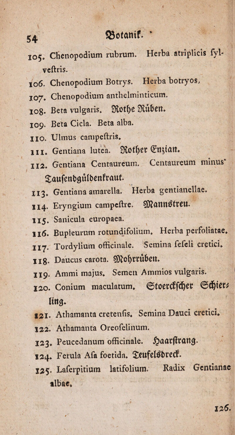 58ot<mif. 105. Chenopodium rubrum. Herba atriplicis fyl» veftris. 106. Chenopodium Botrys. Herba botryos, 107* Chenopodium antlielminticum. 108* Beta vulgaris» 0iOtf)S Siufcett, 109. Beta Cicla. Beta alba. HO. Ulmus campeftris. III» Gentiana lutea. $Roff)Ct €tt&iatt* 112. Gentiana Centaureum. Centaureum minus* Saufenbgufoenfraut X13* Gentiana amarella. Herba gentianeliae. 114. Eryngium campeftre. 115. Sanicula europaea. 116. Bupleurum rotundifolium* Herba perfoliatae* Tordylium officinale. Semina fefeii cietici» Ilg. Daucus carota. 9ERol)ttubett» 119. Ammi majus* Semen Ammios vulgaris. ISO. Conium maculatum* ©toetcffd&er ©rfjiet* Itttg* 121. Athamanta cretenfis* Semina Dauci cretici* 122. Athamanta Oreofelinum. 123» Peucedanum officinale. 124* Ferula Afa foetida, £cufel$bcecf. 125. Laferpitium latifolium. Radix Gentianae tlbae*