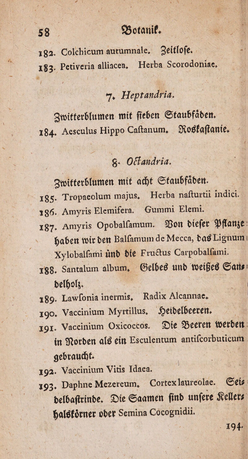 SSotanif» 53 2g2. Colchicum autumnale* ^eCtlofe. I§3. Petiveria alliacea, Herba Scorodoniae, 7* Heptandria. SwUferMumctt mit fiebert ©taubfoben. 184. Aesculus Hippo Caftanum* SKoÖfaflante* g* OFlandria. gwifterblumen mit nd)t ©faubfaben. 135. Tropaeolum majus* Herba nafturtii indici. Ig6. Amyris Elemifera. Gummi Elemi. 137. Amyris Opobalfamum. S>on btefet fabelt Wir bett Balfamum de Mecca, ta£Lignurn» Xylobalfami ütlb bte Fi-uftus Carpobalfami. igB, Santalum album. @elbe$ unb wcigeö ©ati#> bel^ols- 1 589. Lawfonia inermis* Radix Alcannae«, 190* Vaccinium Myrtillus* £eibelbeetm 191. Vaccinium Oxicoccos. Sie Leeren werben in korben <k\$ ein Esculentum antifcorbuticum gebraucht. 192. Vaccinium Vitis Idaea. J93. Daphne Mezereum. Cortexlaureolae. ©et# belbajirtnbe* Sie ©aamen ftnb unfere ÄeHer* f>aföfoene* Ober Semina Cocognidii. I9f