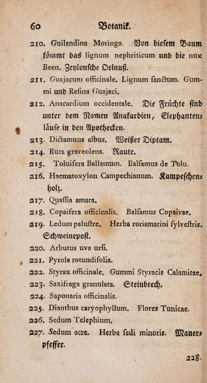 60 $55otanif. 210. Guilandina Moringa. btefettt Saum ^ommt ba£ lignum nephriticum uttb bte nux Been, gcplonfdbe Delnug. 211. Guajacum officinale. Lignum fan&um. Gum¬ mi mtb Refina (ruajaci, 212. Anacardium occidentale. £)ie §rücf)te ftttb unter bem tarnen 5fnafarbten, 0ep(>antens , laufe tn ben 5lpotbecfen. 213. Di£tamnus albus, $Be$er SMptattt* 214. Ruta graveolens. Dlaute. 215. Toluifera Balfamum. Balfamus de Tolu. 216. Haematoxylon Campechianum. Äattipefdjen;? 217. Quaffia amara* 218* Copaifera officinalis* Balfamus Copaivae, 219. Ledumpaiuftre, Herba rorismarini fylveftris* ©chroetnepoff. V,’ , , 1 ) . . ' '* ■' * , ' 220. Arbutus uva urli. 221. Pyrola rotundifolia. 222. Styrax officinale, Gummi Styracis Calamitac* 223. Saxifraga granulata. Oteittbrecfy* 224. Saponaria officinalis. 225. Dianthus caryophyllum. Flores Tunicae. 226. Sedum Telephium, 227. Sedum acrc. Herba fedi minoris. SKnucr# Pfeffer. 328,