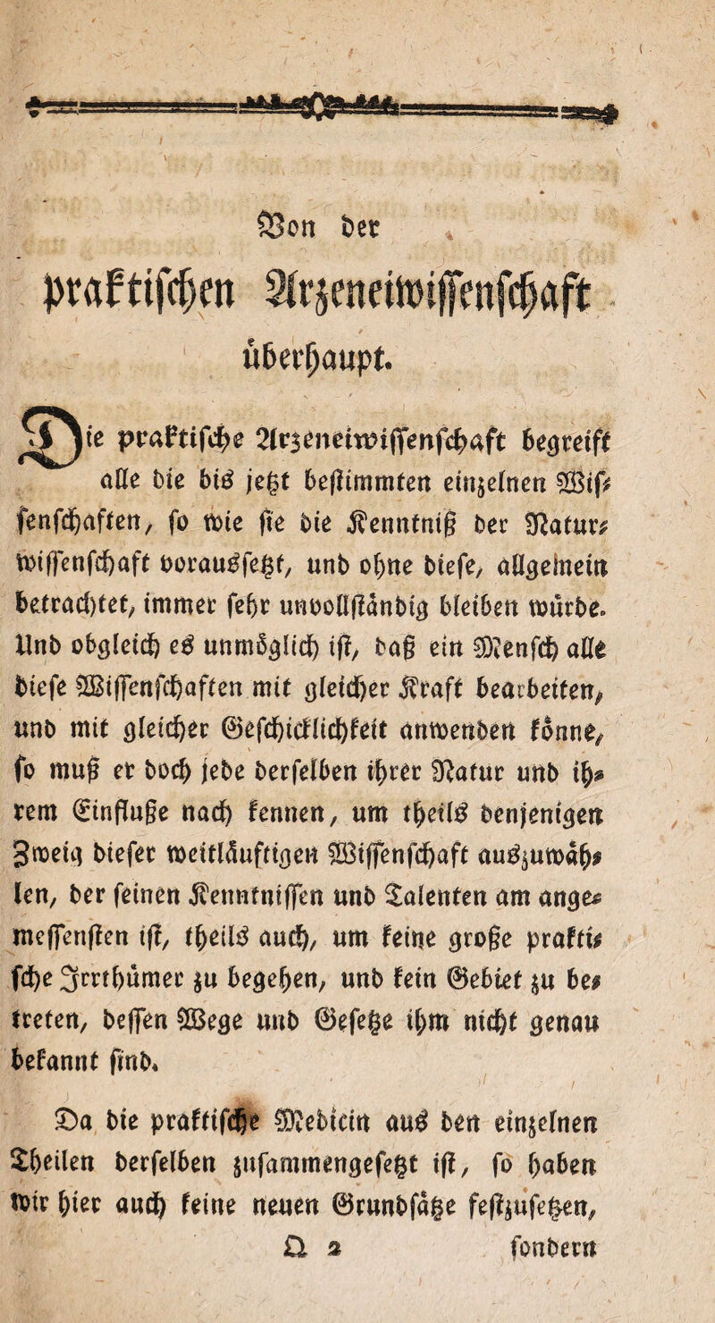 S3on feer * ttfc^en 2irjenettt)ifenfc|aft ü&erfjaupt. pcafttfc^e 21rjenctwiffenfc^aft begreift alle Die btö jegt beffimmten etttje(nen $8tf> fenfdjaften, fo n>ic fte bie Äenntnfß ber SRatuw Wiffenfchaft ooraugfegt, unb ohne tiefe, aUgelnew f>etrad)tet, immer fehr untoüflanbf^ bleiben würbe. Unb obgleich e& unmöglich tf?, bog ein SD?enfd) alle tiefe $ßi|jenfd)aften mit gleicher $caft bearbeiten/ unb mit gleicher 0efd)icflid)feit artmenben tonmf fo mug et boef) jebe berfelben ihrer Sftatur unb ifa tem Einfluge nad) fennen, um thetl# benjentgett gwetg btefet weitlÖuftigert 5Biffenfd)aft au^utoah* len, ber feinen ^enntnfffen unb Polenten am ange^ me(fen(ien tg, theilö aud), um feine groge prafti* fcfye Jrmhumec $u begehen, unb fein Gebiet $u be# treten, helfen $Bege unb ©efege i(;m nic^t genau befannt finb* £)a bte praftifc^e ®ebtcin au$ ben einzelnen Stilen berfelben $ufammengefegt iff, fo haben Wir fym and) feine neuen ©runbfage feföufegen, £t % fonbern