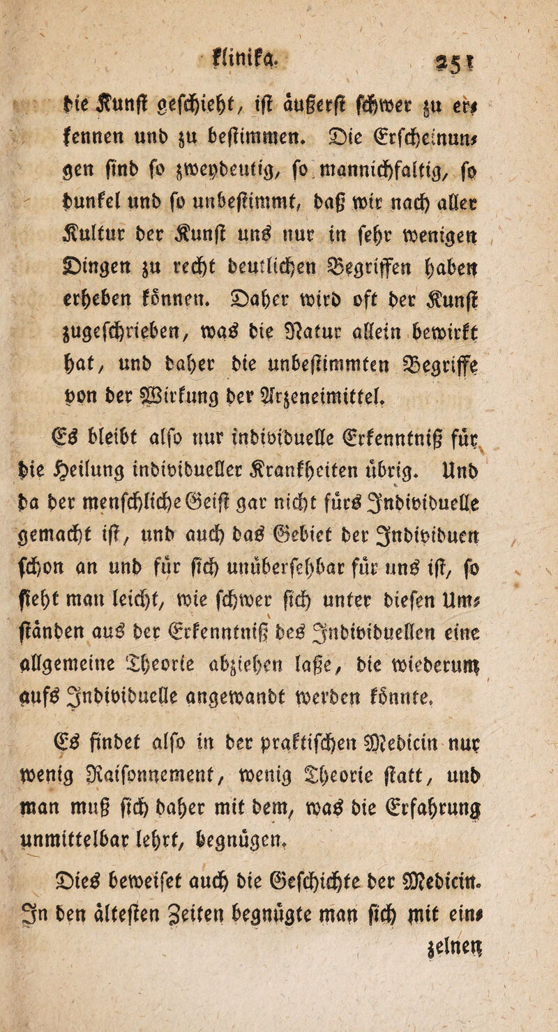 fHttifa bieÄunft gefdbiebt, tfl dußerß ferner §u er# fennen unb ju beftimmen. £)ie Qrrfdbemun* gen fmb fo $mepbeutig, fo manmdbfalttg, fo tunfei unb fo unbefnmmt, baß mir nad) aller Kultur bec $ung un$ nur in febr wenigen gingen $u recf)t bcutUd^en Gegriffen Ijabeit ergeben fonnen. £5al)er wirb oft bet $un|i $ugcfd)neben, toa£ bte 9?afuc allein betmrft bat/ unb baber bte unbegtmmten begriffe pon ber SBirlmtg ber 5lrjenetmtttelr & bleibt alfo nur inbimbuelle QÜrfenntmg für bte Teilung inbtmbueßer $ranfbetfen übrig. Unb ba ber menfdjlid)e0eij? gar nicht füc£ 3«bitnbueHe gemacht tff, unb audb ba$ 0ebiet ber 3nbtbtbuen fd)on an unb für fiel) unüberfebbar für un$ tfT7 fo (lebt man leidjt, me fehler ftd) unter biefen Um* fldnben au$ ber €rfenntniß beö ^nbiotbuellen eine allgemeine Sbeode ab^iehen läge, bie ndeberum t <iuß 3nbtbibuclle angetoanbt werben fbnnte» (££ fmbet alfo in ber praftifchen ®ebtctn nur wenig ^aifonnement, wenig tbeorte jtatt, unb man muß ftd) baber mit bem, watf bte Erfahrung unmittelbar lehrt, begnügen, &ie$ bemeifet audb bte 0efd)td)te ber SKebtcin. 3n ben dlteffen Setten begnügte man ftd) mit ein# seinen