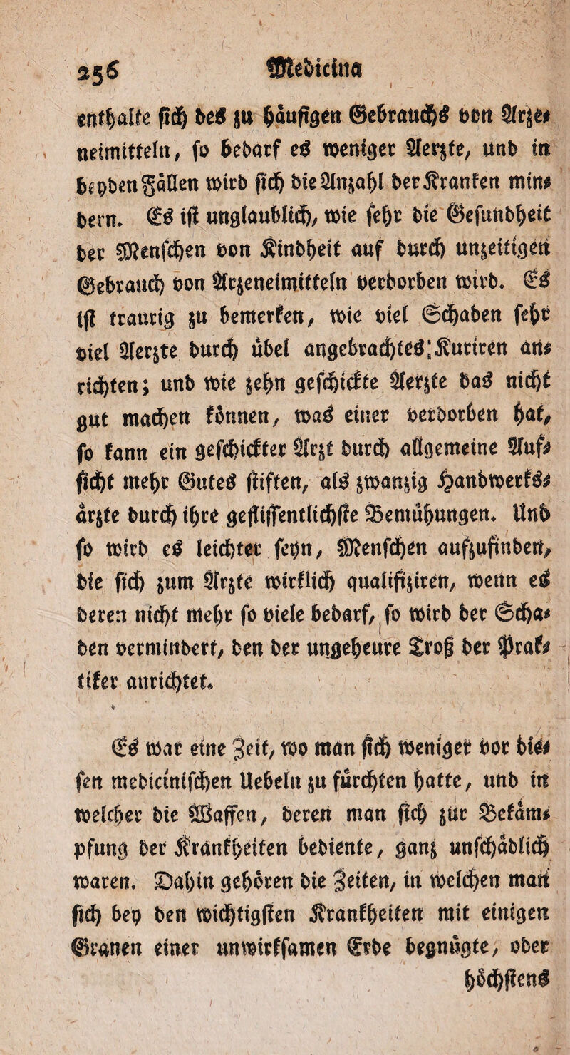 enthalte ftdb bei $u ^dufigcii ®ebtaud&$ t>ett Sitje# neimitfefa, fo bebarf ei weniger STcr^te, unb in b^benS«öen wirb ftd) bieSlnjo^t bet^ranfen min# berm $$ tfl unglaublich, wie febt bie ®efuttbbei£ ber $?enfd)en t>on Äinbbeit auf burd) un^eittejeti ©ebtattä) oon &c$eneimitteln oerborben wirb. £3 ifl (tattrig ju bemerken, wie t>iet ©traben febt piel Sfer&te bur# übel angebtad)feg;$utiten an# rieften; unb wie $ebn gefdpdte Siebte ba$ nid)t gut machen tonnen, xoai einet beworben i>at, fo fann ein gefd)icftet Sfrjt butd) allgemeine 2luf# ftd)t mehr @utc$ fitften, ald swan&ig jpanbwetfö# dr$te burdj ibte geftiflfentlichfle SBemubungen. Unb fo wirb ei leidjtet fepn, $föenfd)£n auftuftnbetf, bie ftd) &um Ütrjte wirflid) gualift$tten, wenn ei beten nid)t me()t fo btele bebatf, fo wirb bet Sdja* ben oermiitbert, len bet uttgebeute £rog bet $rafo titei anridjtet* €$ Wat eine 3eit, wo man jWj Wenige? bot bie# fen mebietnifdjen Uebeln ju furchten batte, unb ttt weichet bie Sßaffen, beten man pcb jut feefdm* pfung bet $ranH>eiten bebienfe, gan& unfd)dbltch waren. ©a()in geboren bie fetten, in welchen matt ftd) bep ben wtdJttgPen Ätanfbeüett mit einigen ©raneti einet nnwirffamen Qrtbe begnügte, obet b§d$en$