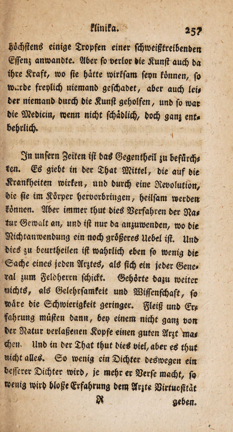 Ffinifa* *5? Bödjffeng einige Stopfen einer fdjweigfrcibenben SlTenj anwanbfe. »ber fo oetlor bie •Sfunff aucf; ba s()ce -Staff, t»o fle Baffe wirffara fepn fönnen, fo wabe fcepltcf) niemanb gefc&abef, aber aucf) lew ber niemanb burc& bie -Sunfi geholfen, nnb fo war bie «SHebtctn, wen« nic^t f$äbK& bo$ ganj enf» BeBriidB, 3« unfern Seifen iff bag ©egenffjeil ju befürdj« «en. <Sä giebf in ber £&at SSiffel, bie auf bie Jfranftjetfen wirfen, unb burdj eine Siebolufton, bie fie iro ÄJrper Beröorbringen, Beilfam »erbe» fönnen. »ber immer ffmf bieg Verfahren ber gja* tur ©etoalf an, unb i(f nur ba anjutoenben, wo bt'e Sfidftanwenbnng ein nocf) grSßeteg Uebel iff. Unb bie« $u beurtBetlen iff tt>ai>rJitf) eben fo wenig bie ©acBe eineg jeben Sfrjfeg, afg ftcf) ein jeber ©ene« ta! jum geiöBerrn \d)iät. ©eBbrfe baju weitet KW*, aig ©eleBrfamfeif unb 2Biffenfdjaff, fo wäre bie ®d)Wierigfeit geringer, gleiß unb <Et? fflBeung mäßen bann, bet» einem nrefjf ganj so« ber Sfafur eeriaßenen Äopfe einen guten 2frjt ma< «Ben- Unb in ber 2f>aC tf»ut bieg ptei, aber eg tt)ut uiä)t «lieg. @o wenig ein ©te&fer begwegen ein befferer Sinter wirb, je meBr er S3etfe mad&f, fo ttenig wirb WoßefrfaBrung bem STrjt« äSirfuejitaf Ä - »eben.