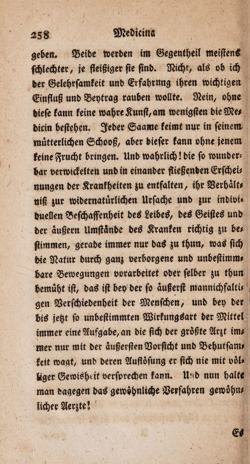 Sßeökitttt geben. fJSeibe werben ira ©egentbeil tneigen# fcblecbter, je fleißiger fle ftnb. SRidjt, glä ob idj bet ©elehrfamfeit unb (Erfabtnng ihren n>id)tigen (Einfluß utib Q3et)trag rauben wollte. Siein, ofene feiefe fann feine »ab« Äung, am »eniggen bie® et Wein begehen. Sfeber ©aame feimt nur in feinem mütterlichen ©cfjooß, aber biefer fann o()ne jenem feine ftruebt bringen. Unb »abrlidblbie fo »unber* bar eerwief eiten unb in einanber ßießenfcen€rfdbek nungen ber Sranfbeiten ju entfalten, ibr SSerbälfe nig jur »ibernaturlidben Urfacbe unb jur inbioi« öueDen ^efebaffenbeif be$ geibeö, beö ©eiged unb ber äußern Umgänbe beö Äranfen richtig 5» b(s gimmen, gerabe immer nur ba$ ju tbun, wag geh bie SRafur burd) ganj oetborgene unb unbegimm» bare Bewegungen »orarbeitef ober felber ju tbun bemüht ig, bad ig beb ber fo augerg mannicbfaltu gen 23erfd)iebenbeit ber SDIenßben, unb bet) bet bid jegt fo unbegimmten SSBirfungdart ber SDIitfel immer eine9Tufgabe,an bie geb ber größte ülrjt inu mer nur mit ber äußergen23ocßcbt unb Bebutfant» fett wagt, unb beren Sluflöfung er ftd) nie mit oöl» liger ©etoiöbdf öerforeeben fann. U»b nun halte man bagegen ba$ gewöbnli^e ^erfahren gewöfmc lieber Siebte!