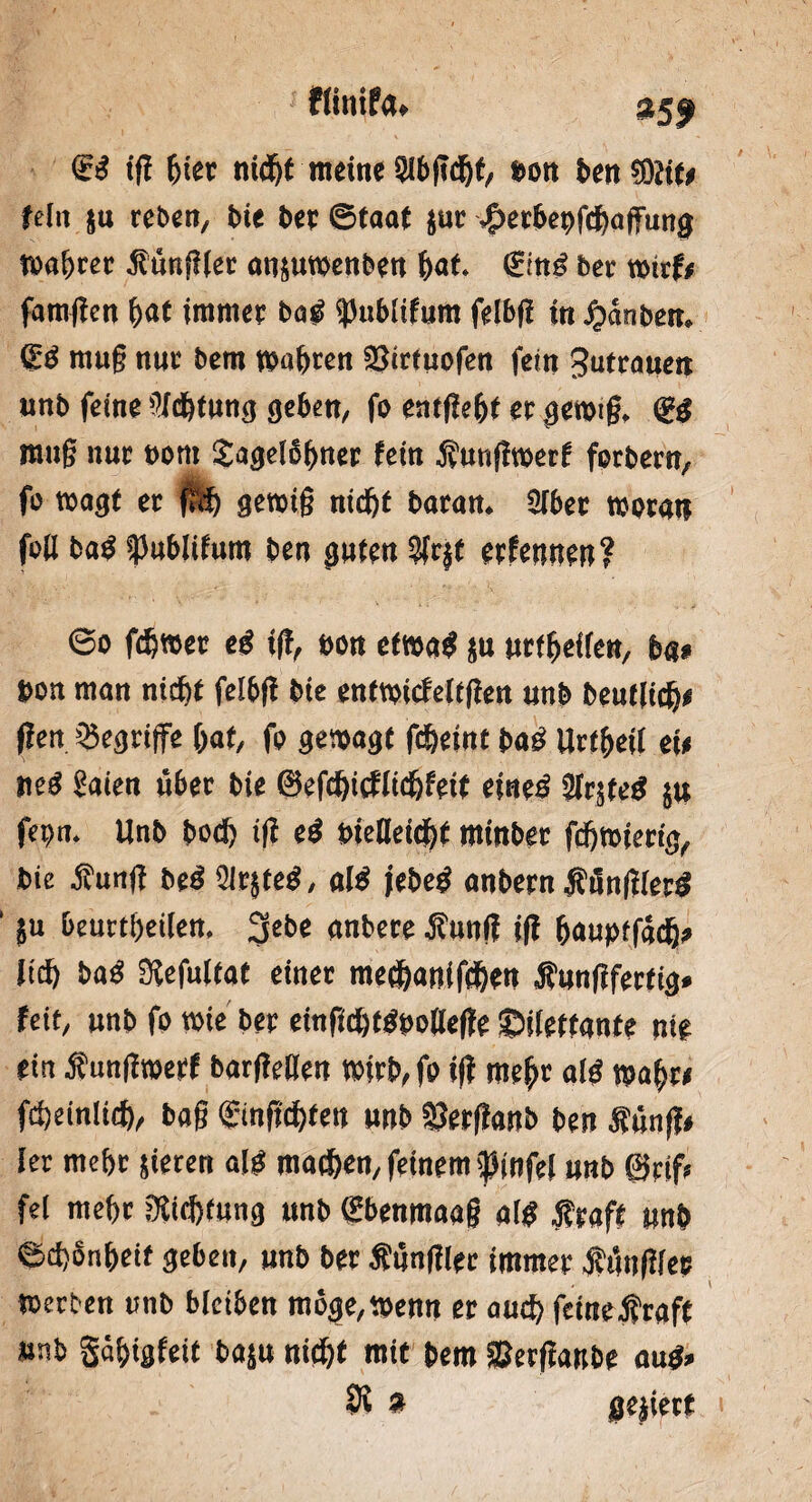 flinifa. 35t Si tf? hier nicht meine Slbgdjf, »on ben?ÖJif* fein ju rebeit, bie ber ©taaf jur -f>erbet)fcba|Tung »obrer füngier ansu»enben bot* €ing ber »trfe famgen W immer bog spublifum felbfl in Jjänben, ffib mug nur bem »obren 23trtuofen fein Sufrotteit unb feine üfcbtung geben, fo entgeht er ge»tg. <iß mug nur eom Jogelobner fein f ungmerf forbern, fo »ogf er fi'.t) ge»ig nicht baran. Sfbet »oratt feil bog fJublifum ben guten 3Ir$t erfennen? ©o fd)»er eö tfl, non ef»o$ ju urfbeflen, bat »ott mon nicht felbfl bie entwicfeltgen unb beutlicb* gen begriffe bot, fo gewogt fcbeint boö Urfbei! eit nei Soien über bie ©efcfjicflicbfeif eineg ülrjteg ju fei)0. Unb bocb ift ei oielleicbt minbet fcb»ierig, bie fung beg 91rjsteg, aig jebeg anbern f ünglerg ' ju beurtbeilen, 3ebe onbere fung ig bauptfodb» lieb bog Sefultat einer meebanifiben fungferfig. feit, unb fo »ie ber einficbtgt>oIIe(fe ©ilettonfe ni# ein f ung»erf bargegen »irb, fo tfl mehr aig »ob« fcbeinlicb, bog gingebfen unb SJerffonb ben fünf?« ler mebt jieren oig machen, feinem f infei unb ©cif* fei mehr Dichtung unb gbenmaag oig f raff unb ©cbSnbeit geben, unb ber fungier immer füngier »erben unb bleiben möge,»enn er auch feinetroft unb Söbigfeit boju nicht mit bem SJergonbe oug»