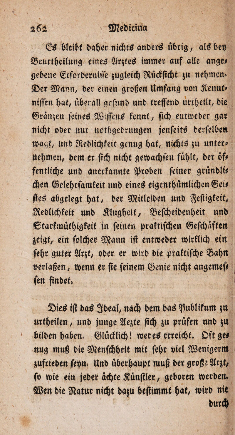 & bleibt baber nid&tg anbet£ übrtg, al$ ben IBcurt^eilun^ eine$ 3lr$te£ immer auf alle ange* gebene ©rforberntffe jugleidj fftücfftdbt ju nehmen« £er S^ann, ber einen großen Umfang t>ott .f ennt* niffen bat/ überall gefuttb unb treffenb uttf>eilf, bie ©rängen feinet SBsffen^ hnnt, ftd) entmeber gar nid)t ober nur notbgebrungen jenfeitö berfelbeti wagt/ unb ÜiebltcJ)fett genug bat, tttd)t3 ju untere nehmen, bem er fldb nid&t gewacbfen fühlt, ber oft fentltcfre unb anerfatmte groben feiner grünblt* dbett ©elebrfamteit unb eined eigentümlichen ©ei* ftetf abgelegt b<U, ber ®itleiben unb $cßtgfetf/ Sieblicbfeit unb Älugbeit, 33efd>ctben(>€it unb ©tarfmütbigfeit in feinen ptaftifc^en ©efcbaften jeigt/ ein folcber SOtann iß entweber wirflicb ein febr guter 3fr$t/ ober er wirb bte praftifdbe $a$tt verlaßen, wenn er fte feinem ©enie nicht angemef* fen fmbet» Sted tff ba$ 3beat, und) bem ba£ ^ublifum $u urteilen, unb junge 5te$te ftdj $u prüfen unb ja bilben haben. ©lücflich1 wer eg erreichf* Dftge* nug muß bie ^enfdbbeit mit febr btel SBenigerm ^ufrieben fepn. Unb überhaupt muß ber große Slrjf/ fo wie etn jeber ächte ^ünjller, geboren werben* tßen bie Sflatur nicht baju beßimmt §at, wirb nie bur$