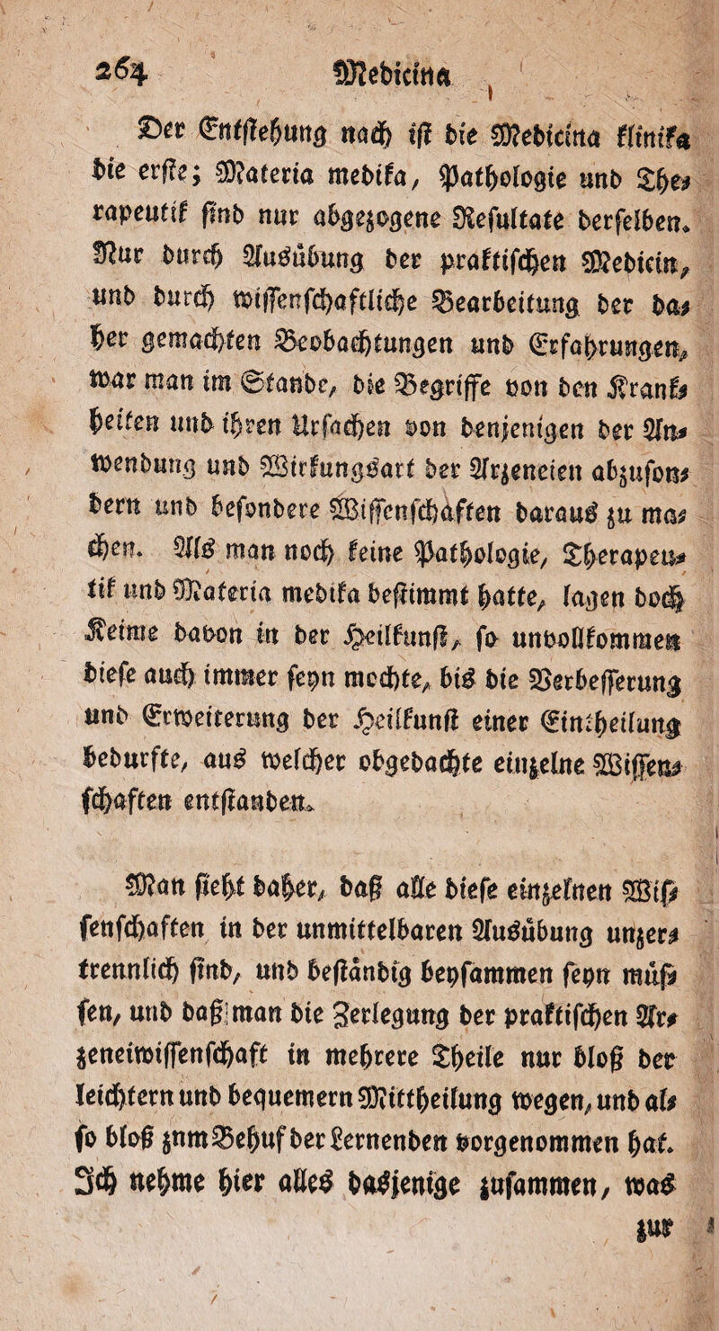 SKebicttta } ©« ®tWung naf iß bie fflebiäna tlinifa bie etße; matetia mebifa, «Pathologie mb tapeutif finb nur abgewogene Ülefultate berfelben» tftuv bttreg 5fu$ubung ber |>raf(tfd&ert SftebKin, unb burf tx>t|Tenfd>aftlt^c Bearbeitung ber ba* b^r gemäßen Beobachtungen unb (Erfahrungen,* tbar matt im ©taube, bie Begriffe non ben Äranf* Reifen tmb ifjren Hrfacgen &on benjentgen ber 2fn* Wenbung unb ®irfang$«t* ber fetteten a^ufoiu bern unb befonbere ®iffcnfd)4ffen barau$ $u ma? $)t\u TO man noch feine ^afbolcgie, S^-erapeu^ tif unb Matena mebtfa begimmt (atte, lagen t>o<$ Meinte baoon tu ber ^eilftmfl, fo nnbollfommen biefe auch immer fe$m mochte, biß bie Berbefferung nnb (Erweiterung ber £eitfunfi einer (Einfettung beburfte, au£ welcher obgebaegte einzelne ^Biffen# ff affen entftanbem mm geht bager, bag alte biefe ew^lnen ®tp fenff affen in ber unmittelbaren 2lu$ubung un^en trenntid) ftnb, unb beganbig bepfammen fepn muß fen, unb bagiman bie Verlegung ber praftiff en TO $enetwiffenfd)aft in mehrere Sgeile nur bieg ber leiffernuttb bequemem EDHttheilung wegen, unb afc fo birg jnmBehuf berSernenben porgenommen hat 3f nehme W* nöe$ bntfjemge jufammen, mß