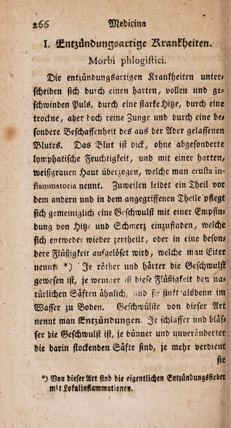 ÜMebicina 166 I. (EntjiJnt)«ng0amge Zkvmtytittn* Morbi pblogiftici. £)te enrittnbungtettgen Äranffjeiten unter* fd)eiben ftcf) burd) einen Ravten, boüen «nb ge? fcbroinben burd) eineftarhpifyt, burd) eine trocrite, aber bod) reine 3unge mtb burd) eine htt fonbere 23efd)ajfenl)ett beä m$ bet 5(ber gelaffenen 9Mute& £>aö sBlut if? btef, ofcne abgefonberte lpmp$atifd)e geud^igfeit, unb mit einer faxten, toeifgrauen $aut überzogen, toeld)e man crufta in** fiammatoria nennt* 3un>^^ett Ie^et ein £()eil bot bem önbern unb tn bem angegriffenen S^ettc pflegt ftd) gemeüugltd) eine 6efd)touIft mit einer Qempfta bung bon unb £d)met& ein&ufinben, roefd)e ftd) entwebertbieber &ertl)eilt, ober in eine befon; bere §lu§igfeit aufgelofet mirb, toel&e man (£itec nennt*. *) 3e rotber unb harter bie ©efcfyvbulj!7( gewefen ift, je weniger «fr bie«“e glufigfett ben na# türlicfien @dften dt>nlid), mb ft? ftntf’atöbe'wi im SSaffer ju 3$oben* @tefd)U}ulfie bon biefer Strt nennt man i£nt$unbungen. 3fe fd)laffer unb blaf* fer bie ©efcftwulfi if!, je bünner unb unbetanbertet bie barin flocfenbcn ©dfte jtnb/ je mehr berbtent fie •) 55en biefer 2(rt flttb bte eigentlichen ^ittidttbun^iiebet