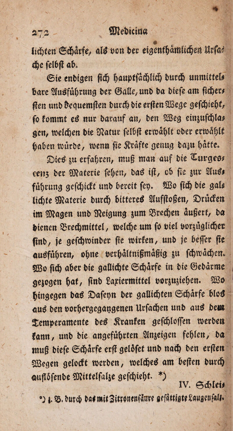 lichten ©d&arfe, all oon ber eigentbdmltd&ett ISrfa^ dje felbg ab, Sie enbt^en pdb bauptfddptdj burdb mmittiU hau Sfulführung ber 0ülk,unb ba biefe am gdbet# pen unb &equemf!en burdb bieergenSege gefd)i efa fo fommt el nur baranf an/ ben Seg ein|ufdbla# gen, welchen bte Sßatur felbg erwählt ober erwählt haben würbe, wenn fte Äräfte genug baiu hätte* Diel |u erfahren, mug man auf bk mt$ ber Materie fehen, bal tg, ob fte |ur 2lul# fu&rung gefdbtdf unb bereit fep* So fid& bte gal# lichte Materie burdb .bittere* ^ufgogen, Druden tm 0D?agen unb Neigung |um ^redben äugert, ba btenen 3?redbnuttel, welche um fo mel por$uglidber fmb, je gefchwtnber pe wirten, unb je befer pe «ulfühten, o^ne oerhältmgmägtg ju fchwädbem ©o ftd) aber bte gatltchte Schärfe tn bte Bebdrme gejogen fyat, gnb Sapicrmittel oor|U|khen. So hingegen ba* Dafepn ber galltchten Schärfe blo* «ul ben oorbergegangenen Urfadben unb aul beut Semperamente bei Äranfen gefdblogen werbe« famt, unb bte angeführten Sinnigen fehlen, ba mug biefe Schärfe erg gelofet unb nadb ben ergeit siegen gelocft werben, welche* am bepen burdb augSfenbe Sittelfal|e gefdbtehf- *) IV. Schiet# *) i.8.MirA baimitSiWHtnfätue gtfftffitt&tiiflMfMf»