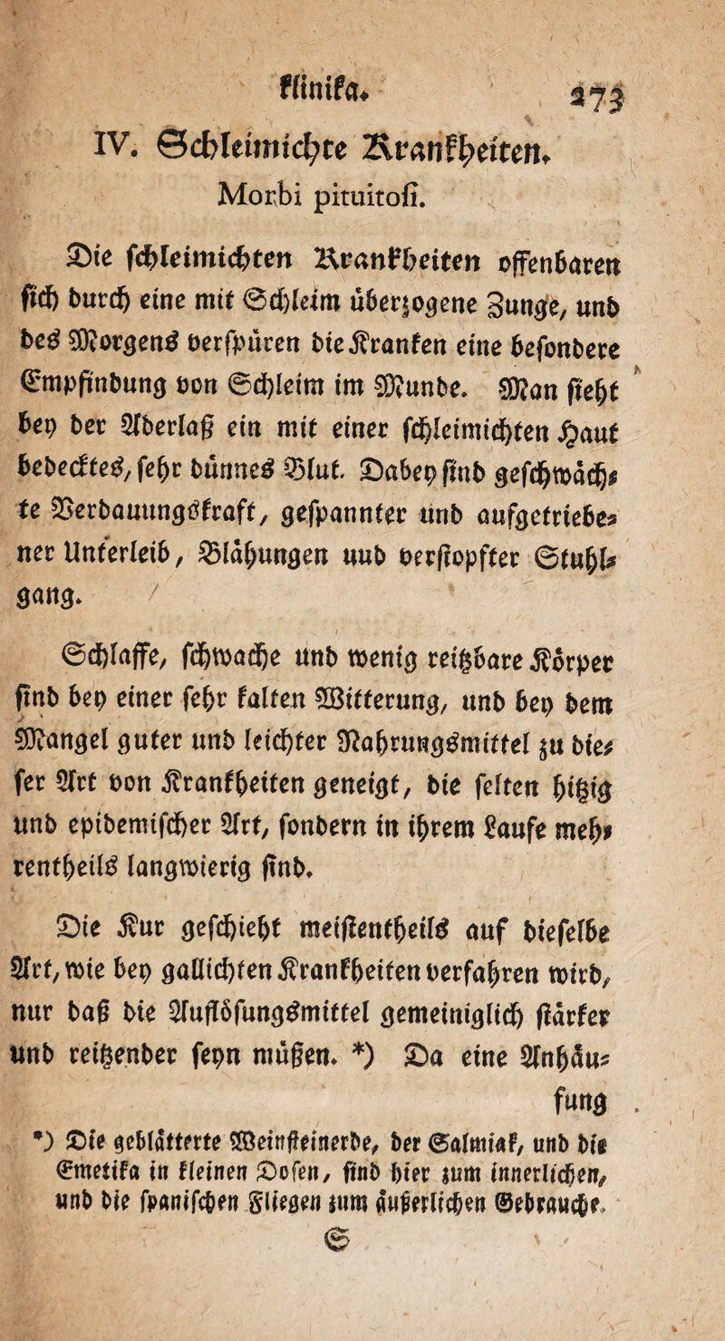 Winifcu IV. ©cbleimtcfyte Txvanffytiten, Morbi pittiitofi. Sie f<fyleimi<hten Hranftmten offenSarett ftcf) burdj eine mtf 6d)leiro uber^ogcne Strnfö unb be£ $?orgen$ berfpuren bie Traufen eine befonbere ©mpftnbung mt &d)leim im SWunbe. $?an ftefjf bep bet Verlag ein mit einer f$[eimtd)fen #auf bebecfteg, fef>r bannet 9$ lut. ©abepfmb gefdjwddj* fe 2>erbauungtffraft, gefpannter ttnb aufoettiehe* ner Unterleib, 9Maf;ungen uub oergopfter ©tu&l* gang» / ©dgaffe, fdjwadje unb wenig reizbare Körper ftnb bep einer fefcr falten ^Bitterung, unb bep bent Mangel guter unb leichter ^abrung^mittel $u Me* fer 2lrt t>on jtranffceiten geneigt, bie feiten fjigig unb epibemtfdber 2lrt, fonbern in ihrem Kaufe mef)i xentfyeilß langwierig ftnb* Sie Äur gefd&ie^t meigenffjeild auf biefelbe Slrt/Wie bep gaütd)ten$ranfbeifenrerfahren wirb, nur bag bie 2lugöfunggmittel gemeiniglich garfer nnb reigenber fepn mögen* *) £>a eine 5lnh<Su* fang •) £)te geblätterte SÖemgetnerbe, ber ©almiaf, uitb bi« €mettfa in fleinen £>ofen, ftnb hier turn innerlichen, tmb bie foanifc&en Stiegen ium Werlichen (gebrauche.