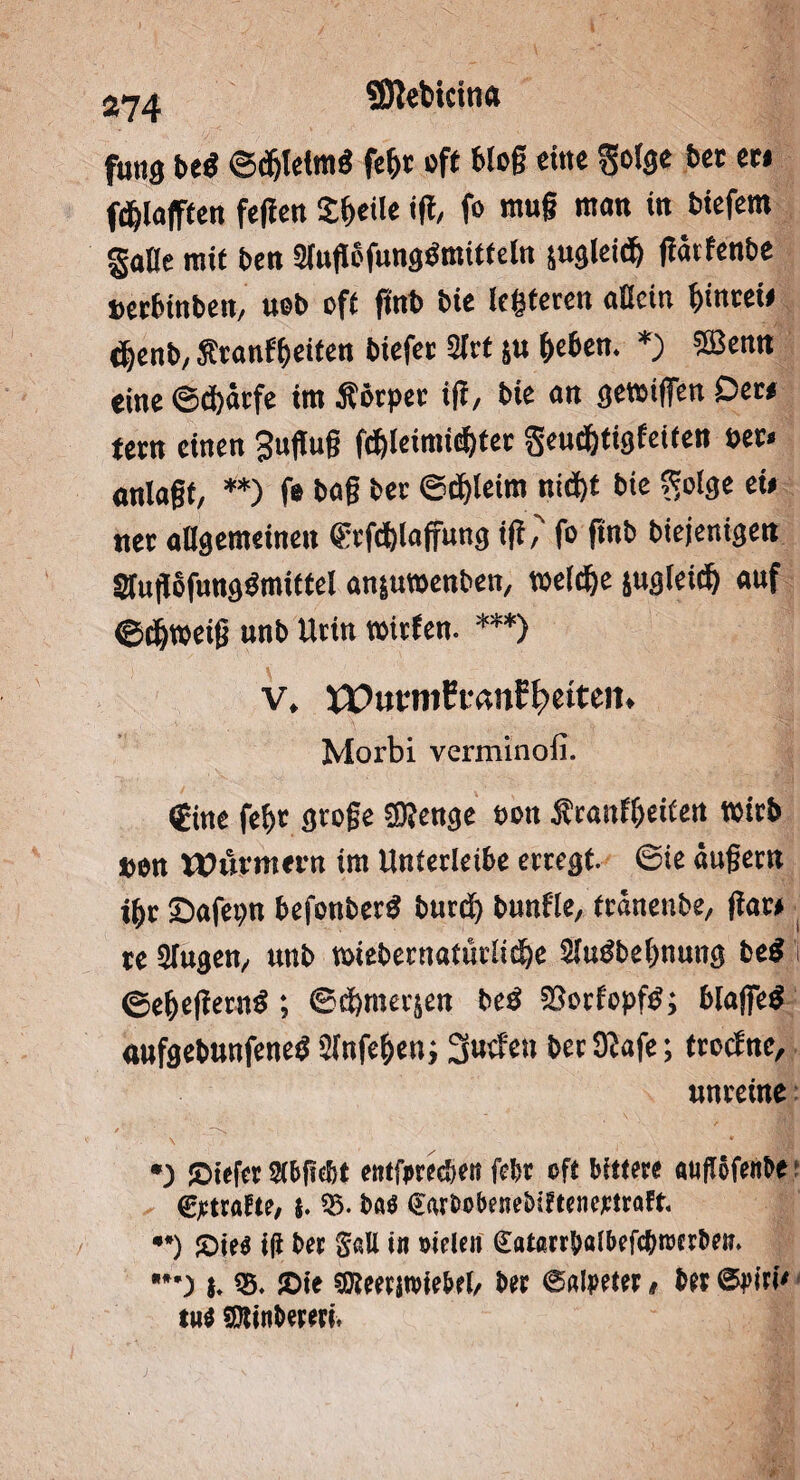 SJlebtcina fung beö ©djlelmiS fe|t off blog eine gofge bet et» fdjlajftert fegen Steile ig, fo mug man in biefern gaCe mit ben Slugöfungömitfeln sugleidfo garfenbe »erbinben, uob off ftnb bie leiteten allein |inrei» ejjenb, $tanf|eifen biefet Slrt ju leben. *) SBenn eine ©dürfe im Äörper ig, bie an genügen Der» fern einen Sugug fd)leimicf)tet geuf|figfetfen »et. onlagf, **) fe bog bet ©d)!eim ni(i)f bie Sfolge ei» net allgemeinen frfdjlaffung ig,' fo ftnb biejenigen StugofungSmiffel an&uraenben, toeld&e jugleiil auf ©f&weig unb Urin raufen. ***) v. XPut'ntffunEIpeiteii. Morbi verminofi. €ine fe|t groge SDfenge sott Äranfleifen witb Den Würmern im Unterleibe erregt. ©te äugern i|r Safepn befenberö burd) bunfle, fränenbe, gar» re Singen, unb raiebernatürlide Sludbetmung be$ i ©e|egernd; ©dmerjen beö 58orfopf$; blageö aufgebunfened 9lnfe|en; Suefeti berJßafe; froefne, unreine •) !Oiefer Sfbfiebt entfpreeben febt oft bittere aufföfettbe ©ctrafte, s. 55. ba« garbobenebiftenertraft. •*) Sie« i(i ber Se.U in sielen gatectbafbefcbroerbeti. {. ®. Sie SKeetiroiebel, ber Salpeter, bet Spiri' tn« SJtinbereri,