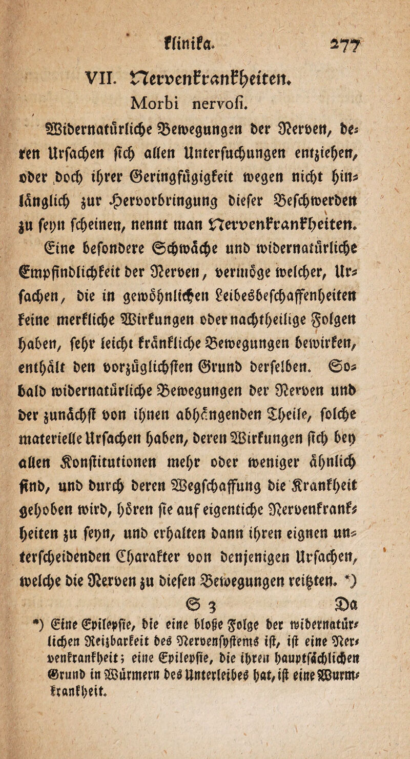 VII. ncr»enfr«nf^ettctt. Morbi nervofi. / SSßibernattirlicbe ^Bewegungen ber Serben, be* ren Urfachen ftch allen Unterfudjungen entgehen, ©ber boeh ihrer ©eringftlgigfeit tt>egen nicht hin* länglich $ur $erborbringung biefer 33efs^tt>erbeit \ $u fet;n fc^etncn, nennt man Hm?mfranHmtem Sine befonbere Schwache unb wibernaütrltche Smpfinblicbfeit ber Serben, bermoge welcher, Ur* fachen, bie in gewöhnlichen Veibeßbefcfyaffenfyeiten feine merfliche ^Birfungen obernachtheüige golgen haben, fehr feiert frdnflicke ^Bewegungen hewirfen, entsaft ben bor$uglichffen ©runb berfdben* ©0* halb wibernaturliche Bewegungen ber Serben unb ber jundc^ff bon ihnen abfycngenöen %lytiU, fofd&e materielle Urfachen haben, beren^Birfttngen ftd> bet) aßen $onj!itutionen mehr ober weniger ähnlich finb, unb burch bereu SBegfcbaffung bie ^ranftyeit gehoben wirb, hbren fte auf eigenttche Sfterbenfranf* heiten $u fet)n, unb ermatten bann ihren eignen un* terfchetbenben €f>arafter bon benjenigen Urfachen, welche bie Sterben $u biefen Bewegungen reiften* *) © 3 Sa •) Sine Spilepfte, bie eine bloße $olge ber mbetnatur* lieben Sleijbacfeit beö sftemnfpjiems ijf, ift eine oenfronfl>ett; eine Spitepfie, bie ihren bauptftfcbKc&eit ®runb tn Stürmern M Unterleibes bat, iß eine 8Burm* franfbeit