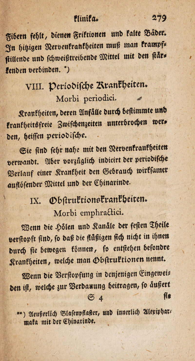 5i6««t fe$(t, bienen griftionett uttb falte 25aber. 3« fifigen SReröenfranfijeiten rauf rann frarnpf* f!i((enbe uttb fcfttoeiftreibenbe $0?ittei mit beit fär< fenben t>er6inben. *) VIII. petuotufcfye 2\tan£l;>eitenu Morbi periodici. * Äranffeiten, bereit Slnfaße bttvcf 6ef trarate unfe franffeitSfreie Stmfc&enjeiten unterbrochen »er# bett, feilTeti petiobifcbe. . ©te ftttb fet>r ttaf)e mit bett SWeroenfraufljeitett »ertoanbt. 2lber »orjugiicfc inbicirt ber periobifc&e Verlauf einer Äranffeit bett ©ebraud) toirffamet attfofettber Mittel uttb ber €f>inarinbe. IX. (DbjlrufttonefrtmC&eiten. Morbi emphraflici. SBetttt bie J^olett uttb Sandle ber feflen S&eile perfopft fnb, fo baf bie flüfigett fei) nicljt in ifttett burcf> fte 6en>egen fbtttieit, fo entfielen 6efonbre Sranf&eiten, toelc&e man 4>&tfniFtionen nennt. 535enn bie 33erfopfuttg in benjenigen ©ngenteü ben i(f, welche jur SSerbaaung beitragen, fo dufert © 4 ft* *•) 2teuferlieft SBIafettpffafer, uttb innerlich 3llewbat< rttafa mit ber €I;immitbe.