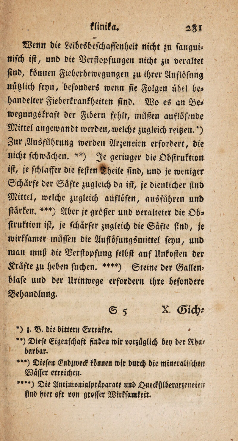 #»' 5Bcim bte £ec&e66eftfjatfetif)dt nicfjt $u fangui* Ilifc6 iff, unb bie 33erffopfungen ntc^t ja veraltet (Inb, fSnnen gieberbemegungen $u tf>rer 2Iuflöfung iul|licb fepn, befonberö wenn fte golgen übel be? Oanbelter gie6erfrann)eifen jtnb. e6 an 33e* wegungefraft ber gtbern fefylt, mußen auflofenbe ^Rittet angewanbt werben, weiche gugletc!) reifen. *) 3nr j5Iubfuf)ruttg werben Qlr$eneicn erforbert, bie tiitfyt fc^macben. **) 3fe geringer bte Obflruffton je fcfßaffer bte feßen !£f)ctle ßnb, unb je weniger ©ebarfe ber ©affe zugleich ba t(F, je bienücber ßnb Mittel, welche $ogleicl) aüflofen, augfuf;ren unb ffarfeit* ***) 2lber je großer unb ueralfeter bie 06* ßruffion iß, je fc&ärfcr zugleich bte ©affe ßnb, je wirffamer muffen bte 5luß6fung£mifte( fepn, unb man muß bte SBerßopfung felbß auf Unfoßen ber grafte $u Ijeben fuc^en. ****) ©feine ber ©allem blafe unb ber Urinwege erforbern ihre hefonbere ^efjanblung. © 5 X, (Bi&)* *) $. 55. bte bittern Straffe* * **) ’SDfefe ©tgenfd^aft ftnben wir rorjuglich bep ber Sfoa* barbar. ***) ©iefen 0tbjroecE fonnen wir burch bie tnfneraUfc&etc Söäffer erreichen. ****) £>ie Slntimonialprdparafe unb £>uecFftlberaneuek$ ßnb hier ©ft wn gr»ffer SBirffanifeit*