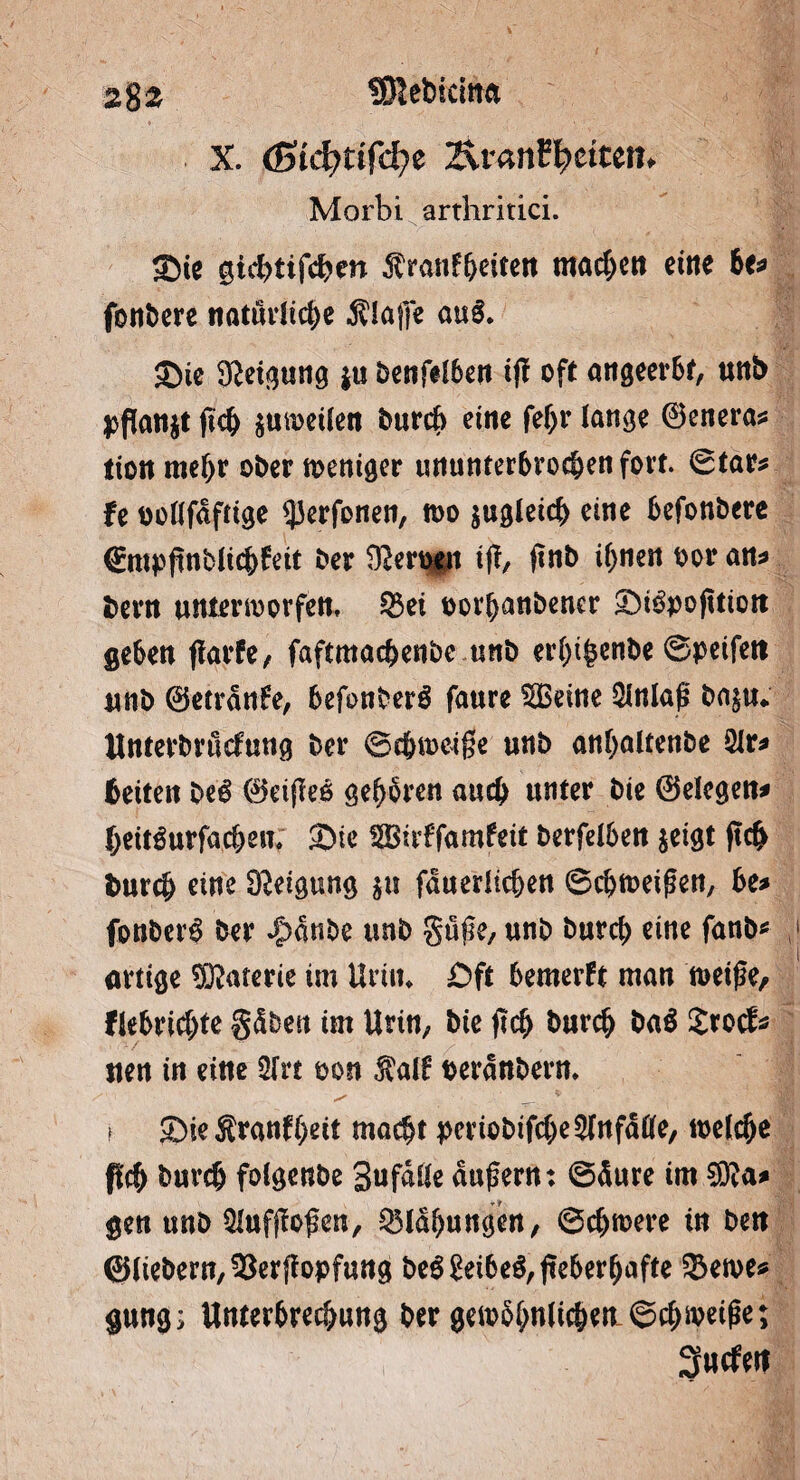 2%z fÖIebicitta X. (ßid)tifd)z 2\rantyciun* Morbi arthritici. Sie gicbtifcber* Äronf&eiten machen eine be* fonbere natürliche klaffe au& Sie Keimung $u benfdben iff oft angeerbt, uttb pflanzt fich $mi>eüen burcb eine feljr lange ©enera* tion mehr ober weniger ununterbrochen fort. ©tars fe uoflfdftige $erfonen, n>o zugleich eine befonbere (Empfinblicbfeit ber Sfterqgn tjf, ftnb ihnen oor an* bern unienoorfen, 33ei oorbanbencr Si^pojttiott geben jlarfe, faftmacbenbc unb er()i(5enbe ©peifett unb ©etrdnfe, befonberö faure $Beine Einlaß ba$u* Unterbrurfung ber ©cbiueifjie unb anbaltenbe 2Ir* beiten be$ ©eiffeo geboren auch unter bie ©elcgen* beitSurfacben; Sie SSBirffamfeit berfelben $eigt ftcb burcb eine Neigung $u fduerltcben Schmeißen, be* fonbet^ ber ^dnbe trnb güße, unb burcb eine fanb* artige STOaterie im Urin* £)ft bemerft man nmße, fkbridjte gdben im Urin, bie fleh burcb ba$ Xxofe uen in eine 2(rt oon $a!f perdnbern* ! Sie Äranfbeit macht periobifcbe^fnfdfife, welche pcb burcb foigenbe SufdUe äußern: ©dure im®a* gen unb Qlufjfoßen, Blähungen, ©ebnere tu bett ©liebem, 3$erffopfung beg£eibeS,ßeberbafte 33en>e* gung; Unterbrechung ber gewähre« ©$weiße; Surfen