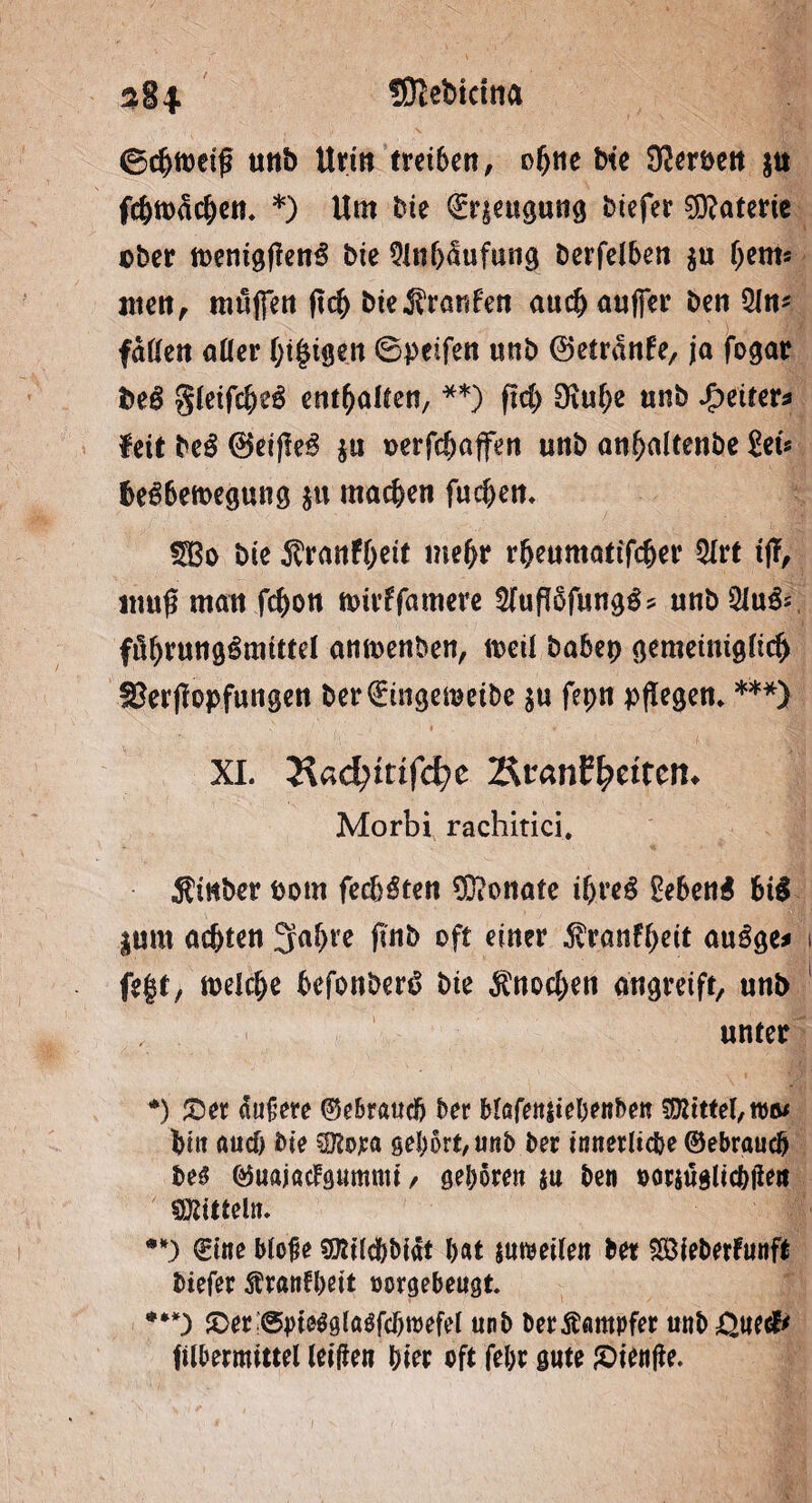 ©chfoeij? «ttb Urin treten, ofjne bte S^crbcit $u fc&tt>ädjett. *) Um bte ^riettgung btefer Materie über n>enigften€ bie 9lnf)<tufung berfelben $u (jem* nten, muffen ftch bte^ranf'en auch auffer ben 5ln* faßen aüer (;t§tgen ©peifen unb ©etranfe, ja fogar bei gletfcbei enthalten, **) ftd) $ulje «nb Spelter* feit bei ®eiffei $u oerfcbaffen unb anf>altenbe Set« fcei6ett>egung $u machen fud)en* «SBo bie ^ranfbett mehr rheumattfdjer 5trt tjT, muß man fc&on nnrffamere Sfuffäfungi? unb51u& föhrungimtttel amuenben, weil babep gemeiniglich f&erflopfungen ber€ingemeibe $u fepn pflegen* ***) XI. 3$ad)itifd)c Riantycitcn. Morbi rachitici. ^tHber Pom feebiten Monate if>rei £e6eni fcii |um achten 3faf)te (mb oft einer $ranff)eit auige* i fegt/ welche befonberi bte Knochen atigvcift/ unb unter *) ©er äußere ©ebraucfj ber blöfenstebenbeu Mittel, tu©/ hin auch bte $ßm gehört, unb ber innerliche ©ebraucb M ©uajadgumnti / geboren ju ben »orjugltcbfie« Mitteln. •*) ©tue bloße sföilcbbiät bat surcetlen bet SßUeberFunft biefer ^rantbeit »orgebeugt ***) ©er @bte$gla$fcf)tt)efel unb berÄampfer unb^uec^ filbermittel leißen hier oft febr gute ©ienße.